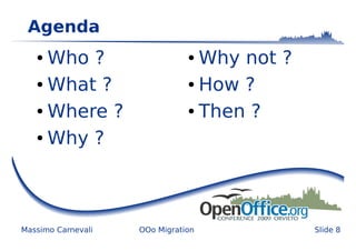 Agenda
   ● Who ?                     ● Why not ?
   ● What ?                    ● How ?


   ● Where ?                   ● Then ?


   ● Why ?




Massimo Carnevali   OOo Migration            Slide 8
 