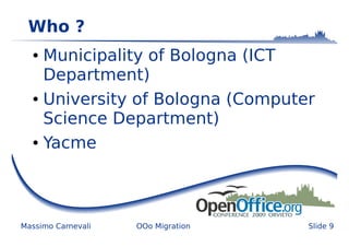 Who ?
  ● Municipality of Bologna (ICT
    Department)
  ● University of Bologna (Computer


    Science Department)
  ● Yacme




Massimo Carnevali   OOo Migration   Slide 9
 