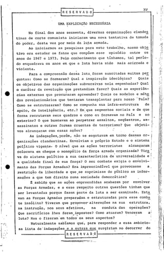 .....----------r~E S E R V A O O]r-- X_'V---,
UMA EXPLICAÇAo NECESSÂRIA
No final dos anos sessenta, diversas organizaçõe5 clandes
tinas de corte comunista iniciaram uma nova tentativa de tomada
do poder, desta vez por meio da lu:t-aarmada.
Ao iniciarmos as pesquisas para este trabalho, nosso obj~
tivo era estudar os fatos que compoem esse episódio entre os,
anos de 1967 e 1973. Pelo conhecimento que tínhamos, tal perío-
do enquadrava os anos em que a luta havia sido mais acirrada e
violenta.
Para a compreensao dessa luta, foram suscitadas muitas peE
guntas: Como se formaram? Qual a inspiração ideológica? Quais
os objetivos das organizações subversiv~s nela empenhadas? Qual
o caráter da revolução que pretendiam fazer? Quais as experiên-
cias externas que pr~cu~aram apreender? Quais os modelos e mét~
dos revolucionários que tentaram transplantar para nosso --~ais?
Como se estruturaram? Como se compunha sua infra-estrutura de
~poio, de inteligência, etc.? Em!que segmentos sociais e de que
forma recrutavam seus quadros e 'como os formavam no País e no
exterior? O que buscavam ao perpetrar assaltos, seqüestros, as-
sassinatos e outras formas cruentas de terrorismo? Que objeti-
vos alcançaram com essas ações?
As indagações, porém, .não se esgotavam em torno dessas or-
ganizações clandestinas. Envolviam o próprio Estado e o sistema
pol~tico vige~te. O nível que as ações terroristas alcançaram
polocava em cheque o monopólio da força armada organizada? Tir~
va do sistema político a sua característica de universalidade e
a qualidade final de sua força? O seu combate exigia o ~nvolvi-
mento das Forças Armadas? Era ~mprescindível que provoc~sse a i
~estriç~o da liberdade e que.,se suprimisse do públiGO as infor- .
mações a que tem direito numa sociedade democrática?
t,sabid9 que as'açoes ~mpreendidas acabaram por envolver,
, '
as Forças Armadas, e a esse resp:ito outras questões tinham que
ser levantadas porque fazem ~arte da luta a ser exa~inada. Esta
vam as Forças, Armadas preparrdas.e estruturadas para esse comba
te insólito? Tiveram que pro~ov~r'alt~rações na sua estrutura,
na instrução, nos seus efetivos, na conduta das operacões?:,
Que sacrifícios lhes foram impo~toS? Como atuaram? Venceram ai~ .~); , ," -. j
'luta? Mas o fizeram' em todos os seus aspectos? 'i
Naturalmente saoíamos que, para responder a es,sa ambicio-
sa lista de'indagações e a outras que surgiriam no ~ecorrer do
----------1R E S E R V A. O ,O l----'--------
-.::=====-:---::::_- --'.."
'I
li
',I
I.
I,
I
i
. I
, I1
. Ir,
" I
i,
I
li
 