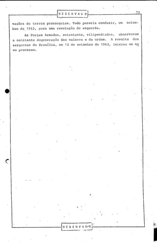 "
r---...:.-.--------I n'~ s [~-;;:~.: 73
vasoes de terras prosseguiam. Tudo parecia conduzir, em setem-
bro de, 19G3,para uma rcvoluç~o de esquerda.
As Forças Armadas, entretanto, vilipendiadas, observavam
a constante degeneração dos valores e da ordem. A revolta dos
sargeritos de BrasIlia, em 12 de set~mbro de 1963, iniciou um no
vo processo.
c
,. i
'-------------.-l.r~f. S E~._~. ~ :/0 l-'------------.J
"
 
