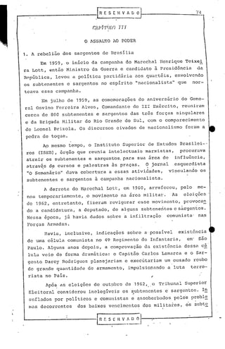 pedra detogue.
Apõ~ as eleições de out~bro de 1962, o Tribunal Superior
Eleit.oral considerou inelegíveis os ~ubtenentes e sargento!.>. I~
suflQdos por politicos 'e comunistas e ~ssoberbado& pe16s probl~
mas decorrentes dos baixos vencimentos dos militares, os subtE.I
" ·1
--
'.
Havia, inclusive, indicaçõe~ sobre a'possível exist6ncia
de uma célula comunista no 49 Regimento de Infantaria, em' são
Paulo. Alguns anos depois, a comprovação da existência dessa cé'
lula veio de forma dramática: o Capitão Carlos Lamarca e o Sar-
gento Darcy Rodrigues planejariam e exec~tariam um ousado roubo
de grande quantidade de armamento, impulsionando a luta terro-
rista no País.
A derrota do M~rechal Lott, em 1960, arrefeceu, pelo me-
nos temporariamente, o movimento na área militar. As elei.~ões
de 1962, entretanto, fizeram revigorar esse movimento, provoca~
do a candidntura, a deputado, de alguns subtenentes e sàrgentos.
Nessa época, j á havia dados sobre a iní iltração comunista' na,s
Forças Armadas.
Ap mesmo tempo, o Instituto Superior de Estudos Brasilei-l
ros (ISEn), 6rg50 que reunia intelectuais marxistas, procurava
atrair os subtenentes e sargentos, para sua área de influência,
atrav~s d~cursos e palestras ãs praças. O jornal ,esquerdista
"0 Scmanirio" dava cobertura a essas atividades, vinculando os
subtenentes e sargentos à campanha nacionalista.
Em julho de 1959, as comemoraçoes do aniversãrio do Gene-
ral Osvino Ferreira Alves, Comandante do III Exército, reuniram
cerca de 800 subtenentes e sargentos das tr5s ~orças singulares
e da Brigada Militar do Rio Grande do Sul, com o comparecimento
de Leonel Drizola. Os discursos eivados de nacionalismo foram a
Em 1959, o início da campanha do Marechal Henrique Teixei
ra Lott, entfio Ministro da Gu~rra e candidato 5 presid5ncia da
República, levou a política partidária aos quartéis, envolvendo
os subtenentes e sargentos no espírito "nacionalista" que nor-
teava essa campanha.
'-- 1 n f. S :~~.,~~J
o ASSALTO AO PODER
1. A rebeli50 dos sargentos de Brasília
_-------------[ ~E S i:. H V A D~
 