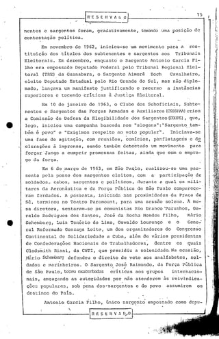 r------------.-. _[n·E.S E H V !li .0·1-- 7_5-1
nentes e sargentos foram, gradativamente, tOinandournaposição de
contestação política.
Em novembro de 1962, iniciou-se um movimento para a res-
tituição dos títulos dos subtenentes e sargentos aos Tribunais
Eleitorais. Em dezembro, enquanto o Sargento Antonio Garcia Fi-
lho era empossado Deputado Federal pelo Tribunal Regional Elei-
toral (TRE) da Guanabara, o Sargento Aimor~ Zoch Cavalheiro,
eleito Deputado Estadual pelo Rio Grande do Sul, mas não diplo~
mado, lançava um manifestQ justificando o recurso a instâncias
superiores e tecendo críticas à Justi.ça Elei toral.
Em 10 de janeiro de 1963, o Clube dos Suboficiais, Subte~
nentes e Sargentos das Forças Armadas e Auxiliares (CSSSP~)criou
a Comissão de Defesa da Elegibilidade dos Sargentos (CDDES), que,
logo, iniciou uma campanha baseada nos I' slogans": ••Sargento._.tam-
bém e povo" e "Exigimos respeito ao voto popular'''. Iniciava-se
. .
uma fase de agitação, com rcuni6es, comicios, p~nfletageris e de
clarações à imprensa, sendo também detectado um movimento para
forçar Jango a cumprir promessas feitas, ainda que com o empre-
go da força.
Em 6 de março de 1963, em s50 Pa~lo, realizou-se uma pas-
seata pela posse dos sargentos eleitos, com a' participação de
solc1ados,ocabos, sargentos c poli t:icos, durun te Çl ,qual os mili-
tares da Aeron5utica e da Força P6blica de são Paulo compare~c-
ram fardados. A passeata, iniciada nas proximidades da Praça da
S~, terminou no Teatro Paramount, para uma sessão solene. h me-
sa diretora, sentaram-se 9S comunistas ]{ioBranco ·Paranhos, Ge-
raldo Rodrigues dos San~os, José da Rocha Mendes Filho, M5rio
Schembcrg, Luiz Ten6rio de Lima, Oswaldo Lourenço e o Gene~
ral Reformado Gonzaga Leite, um dos organizadores do Congresso
Continental de Solidariedade a Cuba, além de varios presidentes
de Confederações Nacionais de Trabalhadores~ dentre os quais
Clodsmith Riani, da CNTI, que presidiu a solenidade. Na ocasião,
N5.ri.oSchemberg defendeu ()direi to de voto aos analfabetos, sol-
dados e marinheiros. O Sargen~9 JOS~ Raimundo, da Força P~blica
de são Paulo, teceu exacerbadas driticas aos grupos internacio-
nais, ameaçando as autoridades por não atenderem as reivindica-
ç6es populares, sob pena dos~sargentos c do povo assumirem os
destinos do Pais.
.
Antonio Garcia Filho, ~nico sargento empossado como dcpu-I
I-------------~fl V :, D/0 I~~ _.~
"
ii
li.,,, ,
I
i I
II
H/'"
!I.
 