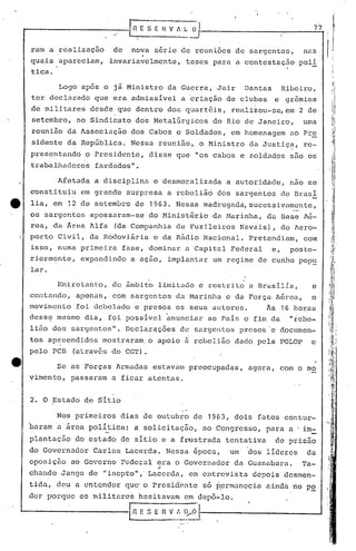 rmn a realização
quais apareciam,
tica.
."
[n"[s-[-· ~-A :-~'} 7_7"'1
de nova'-s-é-r-~-'e-:~-:euniões de sargentos, nas 1/:
invariavelmente, teses para a contestação polí
Logo ap6s o jã Ministro da Guerra, Jair Dantas Ribeiro,
ter declarado que era admissivel a 'criação de clubes e grem~os
de militares desde que dentro dos quartéis, realizou-se, em 2 de
setembro, no Sindicato dos Meta16rgicos do Rio de Janeiro, uma
reunião da Associação dos Cabos e Soldados, em homenagem ao Pre
sidente da Rep6blica. Nessa reunião, o Ministro da Justiç~, re-
presentando o Presidente, disse que "os cabos e soldados são os
trabalhadores fardados".
Afetada a disciplina e desmoralizada a autoridade, nao se
constituiu em grande surpresa a rebeliã6 dos sargentos de Brasi
lia, em 12 de setembro de 1963. Nessa madrugada, suces~ivamente,
os sargentos apossaram-se do Minist~rio da M~ri~ha, d~ nase A~-
rea, da Ârca Alfa (da Companhia de Fuzileiros Navais), do Aero~
porto Civil, da Rodoviãria eda R~dio Nacional. Pretendiam, com
isso, numa primeira fase, dominar a Capital Federal e, poste-
riormente, expandindo a ação, implantar um regime de cunho popu
lar.
Entretanto, de âmbito limitado e restrito a Brasilia, e
contando, apenas, com sargentos do ~1arinha c da Forç~ Aérea, o
lnovirnento foi debelado c presos os seus autores. As 16 horas
dess~ mesmo dia, foi possivoJ. anunciar ao Pais o fim da "rebe-
lião dos sargentos". Declaraç6es de sargentos p~esos"c documcn-
tos apreendidos mostraram. o apoio à rebelião dado pela POLOP e
pelo PCB (através do CGT).
Se os Forças Armadas estavam preocupadas, agora, com o mo
vimento, passaram a ficar atentas.
2. O Estado de Sitio
I
I'
Nos primeiros dias de outubro de 1963, dois fatos contur-
"baram n area poli tiCél: a solicitação, uo Congresso, paru u ' im.-
plantação do estado de sitio e a fr~stradu tentativa de prisão
do Governador Carlos Lucerda. Nessa época, um dos lídcres da
oposição ao Governo Pederal era o Governador da Guanabura.Ta-
..
chundo Jungo de 11 inepto" " Lacerda, em entrevistu depois desmen-
tidn, deu a cntender quc' o J:>resid'cnte50 p.ermunecia ainda "no P2.
der porque os militares hesitavum em depô-lo.
G_ E S :~_!.~~~'·I-"---------- ---1
 