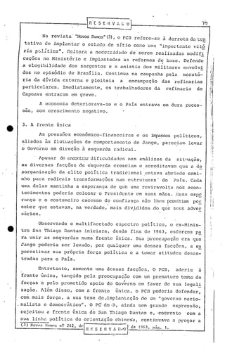 r'~S E H V , C o 1-- 7_9.•..•
--
Nu revista "NovosRLnros"(3), o pcn refere-se à derrota da ten
tãtiva dc in~l~ntar o cstdCO cc S1~t1.·O co O" u· t t .~-:: •.•~.:l 1.f.lp 01.- .:1:l C "1.~o
riâ ~01;tica". Reitera a nccc$~íd~dc dc'serem realízadas modífí
caç6es no Minist5rio e implantadas as reformas de base. Defende
,
a elegibilidade dos sargentos e a anistia dos militares envolvi
dos no epis6dio de Brasília. Continua na.campanha pela morat6-
ria da dívida externa e pleiteia a encampação das refinarias
particulares. Imediatamente, os trabalhadQresda refinaria de
Capuava entraram em ~reve.
A economia deteriorava~se e o País entrava em dura reces-.
sao, com crescimento negativo.
3. A frente Gnic~
As pressões econômico-financeiras e os impasses polí~icos,
aliados ~s flutuações de comportamento de Jango, parecinm levar

o Governo em direção à esquerda radical .
. Apesar de encontrardificuldades nas análises da sit.nação,
as diversas facçôes de e'squcrda cresciam e.acredi tavélmque a d~
~organizaç~o da elite polItica tr~dicional estava'abrindo cami-
nho para radicais transformações nas estruturas' do Pais. Cada
wna delas mantinha a espera~ça de qub uma reviravol~a no~ ucan-.
tecimentos I?odcria colocar o presiclente em suns mãos . .J~~;sá cSPE
rança e o costumei.ro excc'sso de confinnça n5.o ll!(!sÍ)cllnit.iampe!:
ceber que estavam, na verdadc, mais divididos rio que seus advcr
sários.
Observando o multifhcetado espectro politico, o eX-Minis-
tro San Thiago Dantas iniciara, dbsde fins de 1963, esforços pa
! -
ra unir as esquerdas nu~a' fr6nte ~riica. Sua preocupaç50 era que
Jango podcria ser levado, por qualquer uma dessas facçõ~s, a s~
perestimar sua pr6pria força política e a tomar atitudes desas-
tradas para o Pais.
I
':'

:1
I',I
,.
,I:I,
l
Entretanto, somente uma dessas facções, O PCB, aderiu a
frente Gnica, tangido pela preocupaç50 com um prematuro teste dei
,
forças e pelo prometido apoio do Governo em favor de sua legali
zaç50. AI~m disso, com a frente Gnicu, o pcn poderia defender,
co~mais forçu, a sua tese de,implantnção de um ."governo nacio-
.nalista e democr5tico". O P~ do·B, ainda sem grande exptess50,
rejeitou a frente única de San Thiago Dantas e, 'coerente .com a
sua linlla politica de ori.cntaçfiochine~a, continuava u pregar a
(3) NOVMi l~lIllo:i nÇl 242 dl'~ -./ de 1%1 • 1
'---- -----.-.-~:_: E n~",!.,-~~'Ü·}~ .. , p:lg. •
 