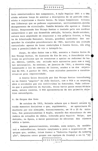 ---------------.G! s E·~ V~~
no
luta revolucionária dos camponeses. A Ação Popular (AP) e a UNE
ainda estavam longe de aceitar a disciplina de um partido comu-
nista e rejeitaram a frente única. Às Ligas campànesa~ faltava
uma liderança que as pudesse representar, unificadamente.~ulião
desaparecera de circulação. Também Brizola não apoiou a frente
única. Desprezando San Thiago Dantas e isolado pelo seu caráter
autoritário e por s.uadesmedida ambição, Brizola, desde outubro,
estava mais empenhado em org~nizar a sua própria frente, a FrenI
I .
te de Libertação Nacional. Arraes, provável candidato das es-
querdas ~s eleiç6es presidenciais de 1965, mantinha urna atitude
controlada: apesar de fazer restrições à frente única, não afas
tava a possibilidade de vir a integrá-la.
Jango, de mãos dadas com o PCB, assumiu a frente única de
San Thiago Dantas. No discurso de fim de ano, o Presidente cri-
ticou os políticos que se recusavam a apoiar as reformas de ba-
se. Adotou, também, uma atitude mais agressiva para com o cap2:,.
tal estrangeiro. Ao assinar, em janeiro de 1964, o decreto.reg~
lamentando a lei de remessa de lucros, acedeu a um dos objeti-
vos do p.cn. A partir de 1964, suas atitud~s passaúlln a caracte-
.ri~ar-se pela impulsividade.
A frente única desejada por $an Thiago Dafitas transformou'
se na frente "popular" de João Goulart, com o PCB e as organiza.•..•.. ,
çoes e entidades por ele infiltradas ou dominadas. Tudo indica-
va .que o prognósti.co do Partido, feito havia PÇ>ucomenos de doi.s
anos, estava correto. O PCB aproximava-se de seu primei.ro obje-
tiv6 estrat~gicq.
4. Os Grupos dos Onze
Em outubro de 1963, Brizola achava que o Brasil estava v~
vendo momentos decisivos e que, rapidamente, se aproximava do
desfecho por ele almejado. Sucessivamente, em 19 e 25 de outu-
bro, fez pronunciamentos à Nação, através dos microfones de uma
cadeia de estações de rádio, liderada pel~ Mayrink Veiga, que
detinha, na época, o maior percentual de'oúvintes das classes
média e baixa.
Nesses pronunciamentos, eivadds, como sempre, de metáfo-
ras e redundãncias, Brizola con~lamou'o povo a organizar-se em
grupos que, unidos, iriam formar o "Exército popul~r de ,Libert~
çâo". Comparou esses grupos com equipes de futebol e os- 11 "jo-
1---------------( H ; S E n ~.~[!~iJ.
 