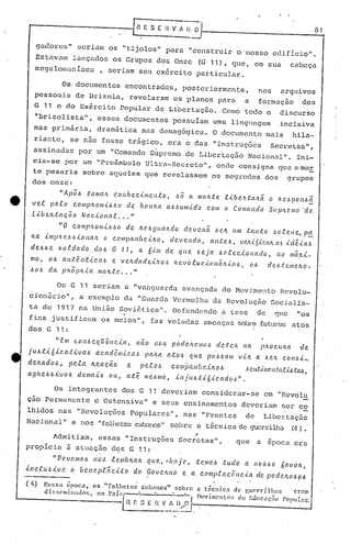 [~E S E Il V A~.O·I-- Ú_1
gadores" seriulllos "tijolos" para "construir o nosso edifício" ..
Estavalo lançados os Grupos dos Onze (G 11), que, em sua cabeça
megalomaníaca, seriam seu exército particular.
Os documentos encontrados, posteriormente, nos arquivos
pessoais de Brizola, revelaram os 'planos para a formaç50 dos
G 11 c do Exército Popular de Libertaç50. Como todo o discurso
"brizolista",esses documentos possuíam uma linguagem incisiva
mas primária, dramática mas demagógica. O documento mais hila-
riante, se não fosse trágico, era o das "Instruções Secretas",
assinadas por um "Comando Súpremo dc Libertação Nacion.:'ll".Ini-
cia-se por um "Preâmbulo Ultra-Secreto"" onde consigna que nmor
te pesaria sobre aqueles que revelassem os segredos dos' grupos
dos onze:
" Á p Õ.6 ;t o /lIa.1l. c. o 11fI e.c.i 111e.I!;t o, .6 () a 111o!L.t e. .ti b e.lT..t:a,'1.ã.o I«~..~p011.6 a
ve..t p e..t o c.o111p!L o/lIi.6.6 () cfe. h (I /1.'1.a a·!d U lIlid o c.o111 o Co /lia l1.do S(IfJIL(.'.1lJo' "d <?
Li.,úe.IL.taçê(o NClC..i..O/1Cl.R...••. "
"0 c.O/llrhOlili.6,~() de. ILe..6fjlwlT..do de.ve.li.ã .6CIL U/lI .tcUl:tO ,H•.ee.Ilc, p!'.!:.
ILa i 111p ILe..6 .6 i o I!a h o C.o/lipa 11he.ÚLO, d e. v e. I!d (), a 11;f:e..6, v Vi,i. (./.CCl!z.Cl5 ,{ cf'é.-i.a.6
de..6.6e. .6o.tdado do.6 G -71, a b.i·1IJ de. qu.e. .6e.ja .6e..f..ec..io/1ado, ao /lIã.x-i.-
mo, o .6 a u..:tê./1;t J.. c.o -6 e. v e.ILd ({d e i IT..o,~ ILe. v o.tu c.i (}11ã.ILi OI.>, o.6 d e..6 .t em e.ho _
d -, ".6(J.6 a ph opIL.ta 111(} Il.t e....
Os G 11 seriam a "vanguarda avançada do Movimento Rcvolu-
ci.onário", a exemplo da "Guarda Vermelha da Revol uçiló Soc:Lalis-
ta de 1917 na Uni50 Sov iéU.ca "', Defendendo a tese de que "·os
fins. justificam os meios", faz veladas ameaças sobr(~futuros atos
(I.) N(!!;s; époea, os "[olh0.to~ CU!J:11l05"501>]'0.a técnica de guC'rri.llwf. ermo
di.r;~;(·míwdos, no paí~:L'---:" '--'-J Hovil1011tos de Ec.lllC,Ç.10 Poplllm-.
n F. [; E r{ V :, /l,..0 -------------;.......:-.-1
'--------- ...-- .
dos G 11:
"Em c.ol1-6cqllêl1c..i.a, l1ão 1!(J.6 po!de.hc!'/Il(}.6 de.:tC./L na pIWC.lLlLa ele.
j U.6 t-i. Ó -i.c.a.:{-i.v a.6 a c.ad ê.lllic.a.6 .palLa ato.6 que po ,H, a /li v L'!. a .6 r.h c.on.6 i-o
d(!.Jw•.dol, pe..to. ILC',.ClCão e. pe.t0.5 c.Oil1i)a.Il{~r.úLO.6 ).,e.lz,U,IIC'.n.t:a.CÁ..6.tCUl,
agILC.6.6.:i.vO.6 de/llcti-6 ou, ate me..6mo, -i.l1j(L.6:tibic.ado,~".
Os integrantes dos G 11 deverinm considerar-se em "Revolu
çao Permanente e Osten.sivn" e seus ensinamentos deveriam ser co
lhidos nas "Revoluções Populnrcs", nas "Frentes de Libertaç50
Nncionul" e nos "folhetos cub.:~nos"sobre a técnicn de guerrilha (4) •
.-
Admitiam, essas "Instruções Secretas", que u epoca .era
propicia 5 ntunç50 dqs G 11:
"Vev.c/llo.6 /10<. le.U1úILalL que., •.llOje, :te.mo.6 :tudo a 110.660 6avOIL,
-i. 11c..c.u l, ,i. v e. o b e.1I ('.p.c.ãc.Lt (I d () Gov ClU lO e. a c (I nJp.t. a c r:Il c.l a de p od c>..JL(J .6 9.6
. .
 