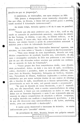 o texto acima dcmonstr6 o fanatismo de Brizoln, no certa
influenciado pelo "parcc1ón" cubano.
83
.
Bas, o tragicômico das ••Instruções Secretas" aparece-,.com
nitidez I no item sobre a "Guarda e .Julgamento dos Prisioneiros":
_ /Ira/ta. e.6.6ct :talte6a de .6UlI1ctill1jJOIL.tâ.l1c.i.a, de.V.C!./Lão .6e/t e,.sc~
.e.h.i.cf 0.6 C.o ll1p a 11he,<.,'L(JI.> d e c011diç ã o lw ll1i.td e ma.6, e.n.tJLe..ta ll:t o, de 6 e~
/te.a ..6 e. alt/laigadal.> cOJ1diçõe.6 de õd'io ao.6 podC'.lLO.6o.6 e a.O.6 /tico.6, a
6im de, ({U(I. não d.<..6c.utalll olLdenf.. .6e.ve.lta.6 que pocle.ILão ,~e!(. cOl1lLeci-
dal.l 110 mOJilento da .f.uta de .e.<.úelt.tcLção".
_ "[.61.>e..6 glLupO.6 doI.> Onze c.omp(úlltei/LO.6 t{'.ltão, como rfl.nali-
da de. pltJ.. JlloILcu..at , cfc.t e.'t, (I.m :to d o o .6 Q U /tCt .[0 d e a C;ã o, m(LII i clp.i. 0.6 ,
vila.!), di.6.tJti:tol.> e. povoa.do-6, t04a-6 a-6 au.toltidcLdc.'. pü.úC.ic.a,.s, tai.6
como .Ju.iz de Vil!.ei.to, Pite. 6 e.ito·.6 i Vetega.clo.6 de. Pof:<.c,{,a, Ve/te.·ado-
Jte-6, P/Lc..6id en.t e d e. Câma.lLa, P o .f..I:t.<.c 0.6 ..<.I'!6·C. u.e n:t e.I.>·e o LL,{ILa.6 p eJt.6 o -
l1a.f..idac!e,.s que, pOIL aca ..so eó.te.ja/l1 den:tlLo de .6ua el.>nC./w de. a.:t.:ltibLL:!:,
ção e timi.te.6 de ação, Itecolltendo-o~ a .f.ocal.6 aplLoplLiado6, pltC!..-
6e/Le.l1;(:elllen.te no mC!..to do '//la:to, .600 g(La/lda alLmada e !Je.ILII1CLl1ell.te".
11 No ca.60 dC!. deJtJto.:(:a. do 110.6.60 MovllllC?ll.:tO, o que? ê il/!pltovã.-
vel, ll1ah Ilão imp06-6Zvel, dado a. celtta.6 calLa.clelLZl.>tica6 da .6itua
ç ão 11({c.i. o nctR., e. .te //l0-6 que .6e Jt v eJtd (lei e.i.JL.O.6 em ;(:o cf0.6 o I.> l/CIM o co 1:.
tato.6 com 0.6 CO//lando.6 Regiol1a.i.6 e ~.6ta e: uma in6oJtIlJ({c;ão paJtct U.60
..601llen.te de a.R.gul1.6 COlllpalt(lc.i.ItO-6 de abl.>otu.ta e llIClx'<.lIla con6.i.alt<;a,
0-6 ILe 6êIt -6 d e v eILã 0.- -6 elt -6 u má/tia e .,{,m e cu.atalll e 1I.t:e. 6u z.tI,C( d (1.6 , a. 61m
de que não deJ1L1nc..i.elll .6eUb a.plti.6iolladOlLe.6 e não R.~lte.lll, p06.te.lt'iolt
me.n:te, palLa -6LLa condellação e de.6.tJtltic.ão".
Ao mesmo tempo, ?rizola aponta o PC do B como um possivol
aliado:
/I Exi.6te. uma a..ta lIIa.i.6 podelto.6a qtte, dia a dia, e.l.>.tã. .6e e.te
va.l'ldo 110 co nc eLto do plto.tetaltia.do maltxi.6ta, J eg Ld.d olta do.~ .[de.ai.6
ele f.{ao T.6e:tuJ1[J, de!. Sta.lin, e'que .6ã.o, em ú..r.:t.<.m(La.nã.lL.se, 0.6 de
Ma.ltx e Engel,.s. t ne.6.6a a.ta, hoje. mttito ma..i..6 POdelLO'.sa. qtte a de
MO.6CO(L, que iltemo,.s· bU..6ca.1t a. 601t:te de potencia.C.úlacfe. Illa..teltia.t e
milita/t palta a l(l:ta de Libelt:ta.ção Nac'<'.ol1cll" •
E continuam, as Instruções, nos seus ataques ao PCO:
"são '6ltacoJ e abult[Jlleóado.6 e.6.6e.6 camalt(tda,~ c.lle.6.tado.6 pe-'
lo.6 qLle vêe.m, em. Mo.6cou, o úl1ico ~ol qLle pocleltã. [Jllia/L o pltoleta
Itiado mu.ndia.l ã: .t.i.be/L:taçã.o l.n:teltnac.i.o na.t" •
6a.c çõ C.ó eJII li u e ó e 61ta 9111 e l1.t o ll" •
Em prj.ncipios de 19G~, 8rizo10 ldnçou seu ~r6prio ocmona-
a.- IH E S ; H V~!l~-. ...:..-_---1
r-- [n ~S E H V A r; O
 