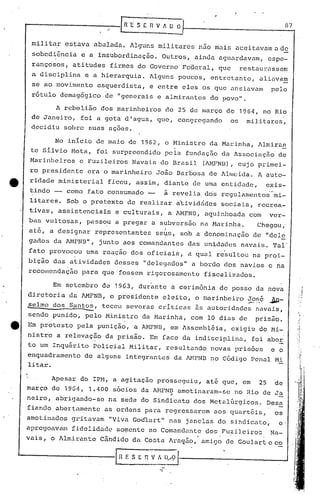 -i 87
-........----------1 R 'E S E 11V ~ O OI--' ---,...--_..,
.' r
nlilitar estava abalada. Alguns mili tares nuo malz acei tavmn a.de
sobedi~ncia e a insubordinação. Outros, ainda aguardavam, espe-
rançosos, atitudes firmes do Governo Federal, que restaurassem
a disciplina e a hierarquia. A~gunspoucos, entretanto, aliavam
se ao movimento esquerdista, e entre eles os que ansiavam pelo
rótulo demagógico de "generais e almirantes do povo".
A rebelião dos marinheiros de 25 de março de 1964, no Rio
de Janeiro, foi a gota di agua, que, congr,egando os mi.lit.ares,
decidiu sobre suas açoes.
No inicio de maio de 1962, o Ministro da Marin)lil,Almira~
te silvio Mota, foi surpreendido pela fundação da Associaçã~ de
Marinheiros e Fuzileiros Navais do Brasil (AMFNI3), cujo primei-
ro presidente era o ~arinheiro Joâo Barbosa de Allneida. A auto-
ridade ministerial ficou, assim, diante de uma entidade, exis-
tindo - como fato consumado - à revelia dos regulamentos mi-
litares. Sob o pretexto de realizar acividcides sociais, recrea-
tivas, assistenciais e culturais, a AMFNB, aquinhoada com ver-
bas vultosas, pass~u a pregar a subver's5o na Marinha. Chegou,'
- i_
ate, a designar representantes s0lf_s,sob a denomi.nuçao de "dele
gildos da M1FNB", junto aos comandantes das unidades navais. Tal"
fato provocou uma reação dos oficiais, a qual resultou na proi-
bição das atividades desses "delegados" a bordo dos navios e na
recomendação para que 'fossem rigorosamente fiscalizudos.
Em setembro d~ 1963, dur~nte a cerim6nia de posse da nova
diretoria da. 1..MFNB,o presidente eleito, o marinheiro ~?"ç jW_
selma dos Santo~, teceu soveras criticas as autoridades nuvais,.. ----
sendo punido, pelo Ministro da Marinha, com 10 dias de prisão.
e Em protesto pela punição, a AHFNJ3, em Assembléia, exigiu do 1-1i-
nistro a relevação da prisão. Em face da indisciplina, foi aber
to um Inquérito Policial Militar, resultando novas prisões e o
enquadramento de alguns integrantes da M1FND no C6digo Penal Mi
litar.
Apesar do IPM, a agitação prosseguiu, até que, em 25 de
março de 196~, 1.400 sócios da A~FND amotinaram-se no Rio de Ja
.-
neiro, abr~gando-se na sede do Sindicato dos Meta16rgicos~ Des~
fiando abertamente as ordens pura regressarem ilOS quartéis, os
amotil1u.dos gritavam "Viva Goúlart" nas janelas do sindicu.to, e.,
apregoavam fidelidade so~ente ao Comundante dos Fu~i.leiroc Na-
vais, o J.lmirante Cândido da Costa lraÇf.:lo,amigo de Goulnrt e co
'------------I;l E S E r. VI. ll:,~ 1-. ------- --'
 