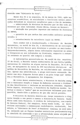 ,.--------------.h E S (fl V Ji~r- 8_0
nhccido como "Almirante do Povo".
Nesse dia 25 e no seguinte, 26 de março de 196~, apos su-
6essivas assemb16ias, os marinheiros e fuzileiros navais amoti-
nados difundiam as seguintes exigências para o fim do movimento:
- substituição do Ministro da Marinha por um dos três al-
mirantes por eles indicados (Paulo Mário, Suzano ou Goiano) ;
-'anulação das punições impostas aos membros da diretoria
da AMENB;
garantia de que nenhum dos amotinados sofreria qualquer
sançao; e
reconhecimento da existência legal da AMFNll.
Para acabar com a insubordinação, o Ministro da Marinha
determinou, na manhã do dia 26, o deslocamento de um contingen-
te de Fuzileiros Navais para desalojar e prender os amotinados.
Surpreendentemente, alguns desse contingente depuseram as armas
c integraram-s~ aos refugiados no Sindicato, enquanto o restan-
te retornou ao quartel sem cumpri~ a missão.
I
A indisciplina generalizou-se. Na manhã do dia' segui~te,. .
27 de março, a Marinha tomava conhecimento de que havia, t~mb~m,
movimentos de rebeldia em alguns navios da Esquadra. As 8.30 ho
ras, um agrupamento de cerca de 200 marinheiros dirigiu-se ao
'pr~dio do Minist~rio ~a Marinha, e~ sol~dariedade aos amotina-'
dos. Apesar das advertências, o grupo continuava avançando. $0-
mente com dois disparos feitos para o ar,pela tropa que' 4efon-
dia o Ministério, o agrupamento foi disperso.
Em vista desse acontecimento; o Ministro da Marinha exone
rou o Almirante Aragão e tropas do.Exército,cercaram o Sindica-
tO,dos MetalGrgicos e isolaram os marinheiros rebeldes. Algumas
horas depois, entretanto, o Presidente da RepGblica mandou le-
vantar o cerco e "pediu" que os marinheiros voltassem para seus
quart6is, dando-lhes a garantia de que não seriam punidos.
o Ministro da Marinha demitiu-se. Jango reconduziu o Almi
rante Aragão a seu posto e nomeou o Almirant~da Reserva Paulo
Mãrio como novo Ministro. A vit6ria da indisciplina, comoapoio
do,Governo Federal, foi completa. Nessa mesma tarde, os mari-
..nheiros amotinados a comemoraram ruidosamente, conduzindó, nos
ombros, o 11 Almirante do Povo 11 .' O Presidente incorrera em erro gra-.
Te, julgando que as Forças Armadas assistiriam passivamente'a c~
Sil. cscalac1n da subversão e que a of.i.ciaJ.idadeseria alijada pc-
f':~.~_~.fl.V_~~)_.~' --,.--------- ....•
 