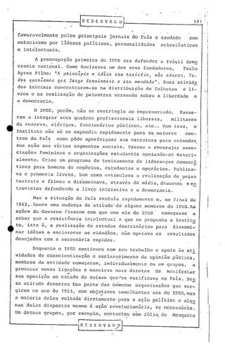 .'
, .
R ..E ,S E H V 1 t: O 101
.favoravelmente pelos principais jornais do Pais e saudado com
entusiasmo por lideres.políticos, personalidades eclesi&sticas
c intêlectuais.
A preocupação primeira do IPES era defendera frágil demo
cracia nacional. Como declarava um dos seus fúndador.es, Paulo
Ayres Filho: "A p~~ncZpio a id~ia e~a ~e~i~ti~, n50 ataca~. To-
do.6 qUeJLZamO-6 que Ja11[]0 .te~/I1il1a~.~e o .6eu mandato". Suas ativida
des iniciais concentraram-se na distribuiç50 de foll10tos e li-
vros e na realização de palestras versando sobre a liberdade e
a democracia.
o IPES, porem, nao se restringiu ao empreBéJ.riado. Passa-
.ram a integrar seu~ quadros profissionais liberais, militares
da reserva, c16rigos, funcionários pGbl{cos, etc .. Com isso, o
Institlto n50 s6 se expándiu rapidamente para oS,maioies 'cen-
tros do País como pôde aperfeiçoar sua estrutura para estende~
sua açao aos v~rios segmentos ~ociais. Passou a encorajar asso-
ciações femi.ninas e organizações estudantis apoiando-as materi-
allnente. Criou um programa de treinamento de lideranças democrfi
ticas para homens de neg6cios, estudantes e operários. Publica-
va e promovia livros, bem como estimulava a real~zação de peças
I
teatrais e filmes e disseminava, através da midia, d.isClln:;OSe en
trevistns defendendo a livre'iniciativa e a democracia.
Mas a situação do Pais evoluia rapidamente e, no final de
1962, . houve uma Inudança de atitude 'de alguns membros do 11'1::5. As
açoes do Governo fizeram com quc uma ala do IPES começasse a
achar que a resistência inLelcctual a que se p)~()pllnhao J:nstitu
to, isto 6, a realização de estudos doutrin5rios para dissemi-
nar idéias e esclarecer os cidadãos, nuo operava os resultados
desejados com a neccss5ria rapj.dcz.
. i
!,
, ,
'I
: I,
! ~
Enquanto o IPES continuou com seu trabalho e apoio as ati
vidades de conscientização e esclarecimento da opini50pGblica,
membros da entidade começaram, individualmente ou em grupos, a i
procurar n~vas liga;60s o mano iras mais dirotas do m.n~fcstDr .1
sua oposiçao ao estado de coisas quc'se verificava no Pa~s. Des
saati tudo decorreu boa parte das inCuncrasorganizações que sur-
giram no ano de 1963, com objetivos .semelhantes aos do IPES,mas..
a maioria delas voltada'diretamcnte'l)ara a aç50 politica c a10u
. :.1_ !'
mas delas dispo.stas mesmo 'fi aç50 rcivolucion5ria, .sencces~ãiio.
Um desses grupos, por exemplo, contactou c~m JGii~ de Mesquita
I
r-------
~ S E n V••'::~:.:'~-'.----- -1
 