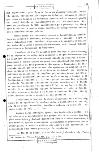 ---{RESER'.'I.O O/,
109
! ,
Nesse comicio,o Presidente atacou a Constituição, tachan-
do-a de arcaica e obsoleta, enfraquecendo a posição daquele~,
que a defendiam como intocáv~l. Enquanto o Presidente anunciava
ter l:ec1uzido·a ter.mosa solicitaçãodas,refonnas,o Sr. Leonel Brizola
preconizava o fechamento do Congresso.
nao c::lpcnhêl~seO prestigio da Força no esquema janguista. No dia
13, por6m, protegidos por .tropas do Ex6rcito, estavam no palan-
que todas as facções do movimento revolucionario esquerdi~ta.Do
Sr. Leonel Drizola ao representante do CGT, do 'Governador Ar-
raes ao presidente da UNE, prestigiados pela presença dos Mini~
tros Militares. A partir desse momento, os conspiradores sabiam
,que o desfecho estava próximo.
o comício do dia 13 resultou numa'mudança no posicioname~
to da imprensa. Os editoriais passaram a exigir diretamente que
os militares assumissem a responsabilidade de resolver a crise.
Começaram a surgi.rapelos ao papel constitucional dos mi,litares
para garantir os três poderes e não apenas o Executivo. Os edi~
toriais pediam que 05 militares não apoiassem as ameaças ,às or-
dens partidas do Governo. O "Diár'io de Notícias", por exemplo,
publicou em editorial: "t ,(,Ile.gltve.t Cf u,e. exL~telll 6olt.Ç.a.J.>J.>ubv elt.J.>.(,-
va.J.> v.(,J.>a.ndo c..ta.Jta.Ille.l1te. Unta. teI1ta..t.i.va, de. de,h/LU oa:z. o /LC.gÚIe. e a.J.>
,(,1lJ.>t.i.ttL.(,Ç.õe.~ v,{,ge.n.te.J.> ( ••. l. EJ.>ta.~ 601LÇ.(l6 pa/te.C:em .tc./t C.C1 o p.t.Cldo
o pll.Ôplt.(,o rlt.e.~'('del1.te e. c.o.c.OC.a..'LClIll-J.>epela. plt..{.J1I('..(,/I.a vez ã ó/te.H.te.
do pIl.Oc.cJ.>J.>o J.>llbvelt61vo de opoJ.>lç~o a le.i, ao lLeglllle e a CON6tl-
.tu.i.Ç.ã.o.' Se. a. ({lJ..:tOlLidade. J.>upJte.nta do EXC'.C.ll.ti.VO J.>e. opõe. ã. COltJ.>.t,i..-
tu i ç â.o, C.o11d e.1la o Ire.9 ,{ /11(l. e. J.>c. It.e.c l{/.>Cl a ob (l. d (l. C.C'..11., ã./.I l e,i /.I, e..ee. (til.
.t (I /11a t.i. c ({/11c.Il.t e p e./t de. (J d llt e.l:t o d e. .6e./t. o b e.d e.cl cf o (... I" .
,I
.!:
liI
"I'
li'
/f
.1
:1
; I
I
i
I I
I
I'
O Hinistro da Justiça de Jango escreveria mai.s tu.rdc,rcf~ 1,..1;
rindo-se ao episódio: "O CO/llZc,<,o' c/t.lou a expC'.c.ta.tlva ele. uma C/li
.6 e., de um go.epe', lLe.be.tlõe..6, .tumu.e.:toJ.>, /IIo.til1/.1, Oli J.>lLbve./L.6ã.O da
. o li.d e.m g e,lt.a.e 11o PaZ.6 ••• " (4).
.,-
Apesar dessa situação, apcsar dos insi.stcntes u.pclos de
Drizola para o aprestamento dos grupos dos onze, ap0sar das fac
ções contrárias u.Goulart dentro'uas FOl:ças ~rmadas começarem a
- I
i
ser ouvidas, qU.:lndoexpressavam i.vnl~cessida(lede preparar-se,paraum
contragolpe, a maioria militar nno estava ainda convencida da
necessidade dela mesma parti~ipar da revolução .
..
!
!,
No dia 19 de mU.rço, dia de sfioJos6; Padrqeiro da Faml-
I,
, I
 