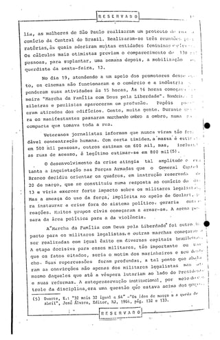 1


1
i
II
,
I
,'
.
comicio da central do Brasil. Realizaram-se três rcun ilH" -" ,1 .' l'"
ratórias, às quais aderiram mu~tas entidades fcminit1l~; (' (' i'I . ~.
Os cãlculos mais otimistas previam o comparecimento de 1)0··,'
pessoas, para suplantar, uma sema'na depois, a mobilizilç.:1o '....
querdista da sexta-feira, 13.
lia, as mulheres de são Paulo realizaram um prote~to di' 1 l.!
..__, ----------IHE S E R V A O ~---------
,.,
. 'No dia 19, atendendo a um apelo dos promotores des~;('
to, os cinemas não funcionaram e o comércio e a indústri~
penderam suas atividades ãs 15 horas f As 16 horas começ~v,1 .,
meira "Harcha da 'família com Deus pela Liberdade". Bandeü.:.
sileiras e paulis tas apareceram em prof:us5.o. p"-péiz l' i,' - '
eram atirados dos edifícios. Gente, mui ta gente. DUréll1te ',::"~
ra os manifestantes passaram marchando ombro a ombro, numl :~'
compacta que tomava toda a rua.
Veteranos jornalistas informam que nunca viram tão f r" ,
dável concentração humana. Com certa timidez, a massa e esl'i ~ I'"
em 500 mil pessoas, outros estimam em 600 mil, mas, incluI:,:
as ruas de acess~, ~ legitimo estim~r-se em 800 mil(S).
e
•1
O desenvolvimento da crise atingia tal amplitude c (" ,;
tanta a inquietação nas ,Forças Arma~as que o General Cil,!;! ,.)
Branco decidiu orientar os quadros, em instrução reservad" (:c'
20 de março, que se' constituiu numa resposta ao comício do li, .'
13 e viria exercer forte impacto sobre os militares lega})!;: 01:,:
Has a ameaça do uso da força; impllcita no apelo de GOUlll't, t"
ra instaurar a crise fora do sistema polI tico, geraria 0.1 I ',
reações. Huitos grupos civis começaram a armar-se. A arenl 1'·1-'
sara da área política para a da Violência.
A'IHarcha da Famllia com Deus pela Liberdade" foi outro, i:.
pacto para os militares legalistas, e outras marchas comcç.l';I:'.',I
ser realizadas com igual êxito em diversas capitais brlsih' i1,:' •
A etapa decisiva para esses militares, tão importante 0.1 I;, 1 '
que os fatos citados, seria o motim dos marinheiros e seU ck:; ~.
cho. Sua~ repercussões fornm profundas, a tal ponto que ab,~.1.1
ram as convicções não apenas dos militares lçgalistas n!(l!; ,,~.
mesmo daqueles que até a véspera lutariam ao lado do prc!;i(I'n
l
"
e suas re formas. l. autopresGrvaç5.o institucional, por meio c1l' ('. -:'
trole da disciplina, era uma questão qúe estava aci.1no dos <)1"::"" ,
(5) DUl1:tc, E. ~ "32 mais 32 igual a .64" _"0S idos de março a (l queda lll'
abr.il", José Ji,lv~ll~O, Editor., RJ, 19M, pig. 132 c 133.
.'
. -!
[Il F.:"~ nv_:~iJ--~---------.------.. -- .~
 