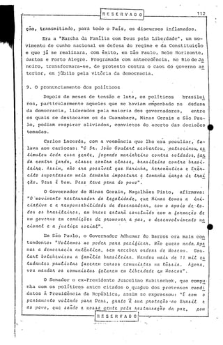 II
I
I
I
i
I·
I~i
I
:1
_______ ~[nE SE nvAD~-----.----1-12
ç~o, trnn~mitindo, para todo o PaIs, os discursos inflamados.
Era a "Marcha da Familia com Deus pela Liberdade", um mo-
vimento de cunho nacional em defesa do regime e da Constituição
e que jfi se realizara, com ~~ito, em são Paulo, Belo Horizonte,
::ia·r.tose Porto Alegre. progrdmada 'com antecedência, no Rio de J~
neiro, transformara-se, de protesto contra o caos do governo an
terior, em júbilo pela vitória da democracia.
9. O pronunciamento dos políticos
Depois de meses de tensão e luta, os políticos brasi1ei
,
ros, particularmente aqueles que se haviam empenhado na defesa
da democracia, liderados pela maioria dos governadores, entre
os quais se destacavam os da Guanabara, Minas Gerais e são Pau-
lo, podiam respirar aliviados, convictos do acerto das decisões
tornadas,
Carlos Lacerda, com a veemência que lhe era peculiar, fa-
lava aos cariocas: "0 S~. Jo~o Goula~t acobe~tou,pathoclno~ e!
,tlmu.lou :toda e.6.6a gente, jogan.do ma~l'nheL'l.o cont~a .6oldado.6, óa.::
da con.:t~a óa.~da, cla.6.6e cont~a cla.6.6e, b~a..6l~el~o cont~a'b~a.6l-
lel~Q. A.6.6lm, n~o e~a pO.6.6Zvel qu.e Ma.~lnha., Ae~on;«tica. e ~xi~-
cito .6Ltpo~:ta.6.6em ma.l.6 tamá.nha lmpo,~.tu"ta. ~ :tanlUnha é.a~9a. de :t~ai
cio. VCU.6 ~ bom. VCU6 :teve pena do povo",
o Governador de Minas Gerais, Magalhães Pinto, afirmava:
"0 'movimen:to ~e6:ta.u~ado~ da. le.galldade, que MúlCt-6 tomou a il1i~
cia~l~a e a 4e.6pon~abilldade de de-6encadeah, com o apoio de·:to-
dO-6 0.6 b/t.a.6ileilLo.6, e.m b/teve e.6:taltã. concluZdo'com a 60/tll1(u;ão de.
UIl1 gove,/uLO em c.ondiç.õe.6 de p/tOIllOVelt. a paz, o de.6envo.e.vimcn:to l1a
eioltal e a IU.6:t.<.ç.a .6oclal",
Em são Paulo, o Governador Adhemar de Barros era mais con
tundente: "l'ol:ta.IIlo~ ao pode.4 pa~a pa.cióicalt, Nã.o qUellO l1ada. Ap~
l1a.6 a dcmocltacia. au:t~I1:tica, .6em Itecebelt o~delt-6 de Mo.6cou. Gou-
lalz.:t bolcftevlzou a óalllZlia blta,~ile.llta. Mal1dou ma.i.6 de 11. mil e.6
:tu dall:t c ~ pallli,~ ta~ 6a.z elt em CUIt.6 0.6 c omu IIi.-6/a-6 11a Rli-6-6.ta.. A{JOIW,
vou llIaHda~ 06 comul1i6:ta-6 6alaltelll elll Li..bc.ltdade. <?,.lI! ,{O.6COU",
o Senador e ex-Presidente Juscelino Kubitschek, que comp~'
nha com os po1Itic~s antes citados o.qua~ro dos pretensos candj,
.dntos ~ Presid6ncia da Rep6blica, assim se express?u: "~ com o
pc..l1~allicllto voltado paltlt Vc..tt.!" {Jlta.to 'ã .6ua plto.te,ç.ã.o 'ao BIL'ct6l.t. e.
ao povo, que ~aüd" a HO~-6lt ge/l.tc.. pe.ta 1tC!.<.'>.talUlaçao,da ]Jaz, ,c.om
~ E .:!..~:..~_A [) O f ,
 