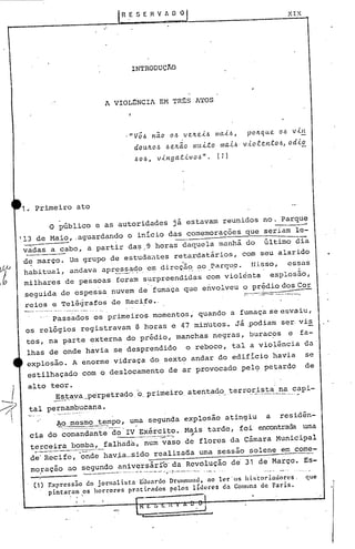 R E S E .HV A O O XIX
INTRODUÇlO
A VIOLENCIA EM TR~S ATOS
."VÔ.6 na.o 0.6 ve.Jte..t.6 IIla.t.6, pOlLqlle. 0.6 VÚL
dOu.ILO.6 .6 e.lLão /IHl.t.tO 1I1a..t.6· v.tO.e.C?.H-tO.6, od.i.!!.,
. t . ".60.6, v~nga.. ~VO.6 • ( 1 )
1•.Primeiro ato
.O público e as autoridades já estavam reu~idos no. Parque-----
'13 de Mai~, .aguardan~o o início das comemoraçoes que seriam le:
vàdas a <::.abo,a partir da~ ..'9 horas daquela manhã do último dia
d~ março. Um grupo de estuda~tes retardatár~os, com seu alarido
habitual, andava apre~~~o. eI!'direçii<:).~o)?arqLl9·tI.i.sso, essas. .
milhares de pessoas foram surpreendidas com violenta explosão,
seguida de espessa nuvem de .fumaça que envolveu o prédio dos Cor. ---
reips e Telégrafos de Recife.. -.' ---.-------,.---,
(1) Expressão do jorn~l ista E(}u~rdo DrUIl!OlOllll,no ler -oS his'tor iadores - que
pintaram os horror{>s pr~tiC"ados pelos líderes da Comuna de Paris.
. '
A~.~esmo te~po, u~a segunda explosão atingiu a residên-
cip.do comand~~-te;-do'IV Exército. Mais tarde, foi encontrada uma
------ ..-.....•. -~--, ,
te~ceira bomba, falhrida,num vaso de flores da Câmara Municipal
' _" -
de' Recife, onde havia_sido realiza6a uma sessão solene em come-
moração ao segundo aniversárío' da Revolução de'31 de'Março. Es-
~ . .-::; • __ . ._.__ . __. • _ •__!-- J_ .
...;.••••• _. o. •. _ .-""'-'
_,_Passados os primeiros momentos, quando a fumaç,ase e~v.aiu,
os relógios registravam 8 horas e 47 minutos. Já .podia~ s~r.vi~
tos, na parte externa do prédio, manchas negras, burac9s e fa-
lhas de onde havia se desprendido o reboco,tal a viol~ncia da'
explosão. A enorme vidraça do. sexto andar do edifício havia se
estilhaçado com o deslocamento de ar provocado pel~ petardo de
alto teor.
~~t_ªy'a_perpetrado.'o,. primeiro. atentado terr~~j..~_t.:::._~~._capi-
tal pernambucana •
 