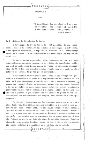 relES E H V 1 [; 0'/ 1__1_7
-----.--.
CAPITULO I
1964
liA óa.tal..i.dacle da!.> Il.evo.e.ucõe.,~ e. que. ,H.1Il
O~ e.xaltado!.> nao ~ p06~Zve.l óaz~-.e.a!.>
e. c.om e.le.J ê ..i.mpo!.>!.>Zvc.t govc.ll.na.'L".
JOAQUIH NABUCO
1. O ideário da Revolução de Março
A Revolução de 31. de Março de 1964 resultou de uma excep-
cionalreação da sociedade brasileirn ~ 'cor~upç50, a subversâo,
à estagnação éconômica, 'à espiral inflncionári.a e a insegurança
~olítica e social, e cristalizou-se na manutenção do regime,de-
mocrático.
Em torno dessa aspiração, aglutinaram-se forças as mais
heterogêneas, reunindo pes~oas e entidades de tendências políti.
cas at~ antagôl1icas: Deste ponto de vista, o movimento democrfi-
tico de 1964 foi uma simples contrá-revolução, que quebrou a tra .
jet5ria da tornada do poder pelos comunistas.
O despertar da sociedade brasileira e seu desejo de pre-
servar a democracia - para el~ rcprese~1t:ando sua filosoí ia de
vida - é que i.nduzi.ram a adesão c1éisForças Armadas e possibili'
taram sua interferência no processo subversivo em CUl~So.;'1as,foi.
a força psico16gica e,ao mesmo tcmpo,objetivél. dessa aspiração
generalizada, que fez desmOJ~onar o sistema polI Lico·-mili.tar de
Goulart e permi.tiu que o'processo de tomada do poder fosse i,n-
terrompic1o sem derrélmamcnto ele sélnguc, sem patíbulos e s(~m "pa_.
redoncs".
As forças vitoriosas, porém, estavam pcrplcxns ante o rél-
pido desfecho. Não tinham preparo ideológico e nenhum plnno po-
iitico definido. Entretanto, os objetivos tra~aelos pelo General
Castelo Dranco e enviados no final de. março aos chefes milita-
res, dos quai~ buscava apoio para o ~ovimento revolucion5rio em
gestélçEío, conjugados com os contidos nos pronunc1él11lcntos ii Na-
ção feitQs no curto periodo d~ atuaç50 do Alto Comando Revolu-
cionúrio, cr;:U1 pontos básicos sobre os quaír- havia uma concordá:1
cia quase un5nimc e sin.tct.izc1.vnmo ideú'rio da nevolução.
r--- ---..
i(l_r: ~_~E n V r. lyO 1---------------. ,L __ ---=-.1.
iI'
",
 