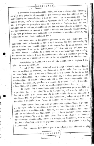 I .1
AnunciadO na tarde de 9 de abril, assim era dirigido a N~
çao, em seu preâmbulo:
"( ... l O Ato lnJtltuclonaL que ~ hoje edltado pelo~ Coman
daJtte:,~ em Clte6e do EúJtc-tl.o, da. ~la/tIH{lCl e da AettOnéiut,{.c_cl, em nome
da. ftevolu.c;.ã.o qlle ôe. tO/tl10lL vltoltlo~a· com o apolo da. Ncu;ão cm .~ua.
. .'
qua.6e totalldade, Je de.Jtlna a a66egUltalt, ao n~VO .goveltijo a JCIt
lI1Jtl:tuldo., 06 li1eloJ lnd,(.~pe!16éiveL~ ã oblta de ltecol1/~.Utllc;.~O C?co-
nô/ll,{.cCl, 6lI1ClI1c.elltCl, jJof.:l.tlca C?.'1I10ltaf. do (3/1.cu,Lt (. o o l. A Itevo.e.lf.-
ção. v.i.tOltl06a .I1ece.6Jlta. de .6C? l'l.~tLtuclol1at..tzClIt (., o lo
OJ pitO CC?ô.6o.~ co l1.6tLtuclo Ila."<"'~nã.o 6t(11c..<..olla/l~1Ipa1l.a. d e.6.tltultt
o gOJe/l.l10 {o o o I, VeJtl:tu1'do pe.ta ltevo,Cuçéio, .6Õ a e.6lcl c.abe dl-
taft. a.ó no/tIl1a..6 e Oô pli.OCC?;ó.50ó de COI16:t.U:U,{.ç.ão do novo DOVC'.JlI1o e
atltlb(lIJt-lhe Oó podelteJ (lI! 0.6 i.lIJ.t/tUIl1C?l1lo,5 jultZrllc.o.5 ({UC?,tfte aó
Jc.gu./tc.m o e.x.e/tc:lc..t.o do PodC?ft. 110 ex.c.tll.6,{.vo ..t.lIle.Jt<?ól..'.'!. c(o pa2.óo
Palta d emo nó .ttta.Jt CC u C. 11ã () ph C?lC'.11c(ell10.5 /ta d lc Clt.i.ZCUl o pIlO c.e.6 -
l:>o .ft e v o .t lLc.(.o 11ã Jtlo, d c.c l d l mo .6 ma 11.tC'.It a. Co 11 .6:U..t(lI çfi. o d C'. 19 ·16, ll-
IllLt:al1do-no~ a. ll1od..t.6..t.c.ã-'c.a, apC?na.~, na jJ(uLte Jte.ta.t.i.ICl ctO·~ pocle-
II.C'.~ do Pltc.~ldc.n.te ela. RepÍtbf.lc.a (', o, ), Falta. he.cluzlJt all1eia
ptello<." podC?Jteô ae que ~e achCl ..t./lI.JC!..6tlda a JtC'.vo'cuç.ão vl.t:~JJ(.(,06a,
,
JL(' •.5olve/llol:>, 19lw ..t/llc.nte, lllantC'.Jt o CongJte.~.~o NCLC:lOllat, COIIl
J C'.JtVa ~ It C?.ta.tl v a~ ao J ô e lJ.ô p o.c(elt e b c 011ô.t:a nt c..6 clo p.'t(~.6(I. J I.t e. Ato
tLtuclol1a..t. ,.
Fica, aô~ill1, bC?m r...LaII.O ql~C'. a flC.Vo.t.(Lç.no não p/toc(t!ta
Por esse ato, o Congresso passava a ser uma projeç50 do
processo revolucionário e não a sui origem, Em seu pre5mbulo,f!
cavam claras sua justificação e as intenções do Alto ConBndo.Era
uma resposta à crise de autoripade política que se evidenciara
i
no Pais desde o início da década de 50 e se agravara com o súb!
to vácuo de poder. O Ato Institucional abria o caminho para a R!:
volução que se ressentia da falta de um progrm'(1a<? de .uiu G.olltrina.
L- ------[l ES[1~.:".u;
L-._------.:~
,
o Comando Revolucionário desejava que o CongresSO começa~
se por sua pr6pria depura~ão e que votasse uma lcgislaç50 aIlti-
subve~siva de cmerg~ncia, a fim de facilitar a restaur~ç5o da
ordem legal, ap6s a neccss~ria. "limpeza da área". Ao inv6~ dis-
so, o Congresso procedeu como se 1964 n50 diferisse das crises
anteriores e tentou viabilizar um nto de emergência próprio. E~
se procedimento provocou a pronta reaçao do Comando Rcvolucionã
rio, que praticou seu primeiro ato realmente revolucionário, ou
torgando o Ato Institucional n9 1.
-----------~ ..--lR 'ES EIl V . IJ ~·II--------------l-l~.,
]
]
1
]
] e
1
J
]
.]
J
J
 