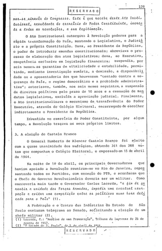 120
.ln. E S E :~ V A :~~r~.ma4-4e.atle..av~~ do Cong4e~6o. E4te ~ que 4ecebe de6te.Ato In6tJr
tucional, le..e4ultantedo exe~eZclo do rodeie..Con6tltulnte, lne~elt
te a·.:t.oda6a6 ~evoluc~e6, a 6ua legltimac~o.
o Ato Institucional outorgava à Revolução poderes para a
rãpida trdnsforrnação do Pais, mantendo o Legislativo, o Judiciã. .
rio e a própria Constituição. Dava, ao Presidente da República,
o poder de introduzir emendas constitucionais; abreviava o pro-
cesso de elaboração dos atos legislativos; dava, ao Executivo,
competência exclusiva em legislação financeira; sus90ndia, por
seis meses, as garantias de vitaliciedade e estabilidade, permi-
tindo, mediante investigação sumfiria, a demissão, a disponibili
dade ou a aposentadoria dos que houvessem "tentado contra a se-
gurança do País, o regime democrático e a probidade administra-
tiva"; autorizava, também, nos seis meses seguintes, a suspensão
de direitos políticos pelo prazo de 10 anos e a cassação de ma~
.datos legislat}vo~, excluída a apreciação judicial. Finalmente,
o Ato institucionalizava o mecanismo de transferência do Poder
Executi~o, atra~~s dO'Col6gio Eleitoral, encarregado de e~colher
indiretamente o Presidente da Rep·ública.
Investida no exercício do Poder Constituinte, por algum
tempo, a Revolução traçava os seus próprios limites.
3. A eleição do Castelo Branco
o General Humberto de 'Alencar Castelo Branco foi eleitoI
I
com a quase unanimidade dos sufrágios, obtendo 361 dos 388 vo-
tos que compunham. o Colégio Eleitoral, e empossado em 15 de abril
de .1964..
Na noite de 19 de abril, os principais Governadores qud
haviam apoiado a Revolução reuniram-se no Rio de Janeiro, repr~
sentando todos os Partidos, com exceção do PTB, e acordaram que
o Chefe do Governo Revolucionário deveria ser um militar. Como
escreveria mais tarde o Governador Carlos Lacerda, "a 6-i.m de 95,
ltan.:t.úL a ul1-i.dade d06 FO)(.ç.a6AJr.mada6, lmped-i.JLuma eventua.t u6UJr.-
pacao e evltaJL uma compet-i.ç.ao el1tJLe 06 po.tZtl~o6 l1u,na hOJr.ade.tl
{
~ ~
cae a paha o Pa.(.~" (1).
A Fed~ração e o Centro das Indústrias ~o Estado de são
Paulo enviaram telegrama ao S'enaclo,soÍicitando a eleição de um
chefe militar (2).
'f15~nccnln, C.: "Análise de lima Pt'ovocnçno", Tribuna d~ IIllP"cnsa de 26 de
ngOf,to elc 19()7.
(2) "(I E:;l'.1do dt' ~;. P.1uJO" Il.f.'. 'i rl( :lhril n~.J.c)()/,.
1.~~_~._~_I~..~..~!~~..l/
 