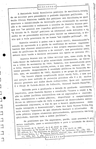 I,
1 i
I1 !, I
1 :
I1
1~1
Os problemas que lhe espera.wam, porém, eram cnOl~mes~l pri.-
meira conc.1iç50,paru a estabilic.1adee para a'retomac.1ado desen-
Voltado para a profissão e dotado de prdfundo senti.mento
legalista, para Castelo Branco a revolução "visava a repor a Na
ção na ordem juridiCa consentinea com DS aspirações ~ realida-
de s, estabclecer a ordem· púb lica , d ign ificar o compor tamon to
éti.co na administ l"açãodo País e.,Superar as c.1ivenádélc.1cssocio-:-
econ6micas regionaiS, a fim de que o nrasil amadurecesse como
nação integrado. e dcsenvdlvida". Como diz Luiz Viun
na
' Filho, CaS
telo estava "convicto de que afastado Goulart e eliminados da
vi.da pílblica alguns elementos perturbadores, governaria can tran .
q~ilid~c.1e,muntida toda a ordem j:uridica".
castelo BrancO era um líder militar que, como chefe do E~'
tado-Maior do Exército e pela autoridade reconhecida, se torna-
ra o líder do movimento de 1964. Todavia, era desconh~cido para
o p~ís. poucos haviam ouvido, antes, o seu nome, embora nâo ti-
vesse passado desper'cebído à acuidade política de 'l'ancl:
cdo
Ne-
,ves, que, em novembro de 1963, d~ssera a um grupo de políticos:
"Se. ltOll..ve.Jt a..tgul11a. C.Oll1p.ti.C.a.çã.o /I1C{.(.O:ll1e..6.te. ra.:t'~1 (lltOIHe. QUe.
va.(. M(~g.i.It como e6:tltela de pIL.i.me.i.lta g~al1deza não •. o de ncnhtllll
de..~.6e..s ge.neJta.i..6 qLle a.nda./I1 ·da.lldo ('.1l.tJteI.{ ..6l.a.6. Quem .vai. apCtlLC?C.e.Jt
•. o C h c6 e doE 6:ta do _Ma.i.oIt do. EX·éJLc..i..t.o, Gc." eltal Cahtc .1.0 S.'tlÚtc.o"(6 1 .
castelo assumia o poder. com'o apoio civil, demonstrando"o
estado de apreensão e a perda de corrfiança de muitos represen-
tantes das classes assalariadas e dos grupOS empresariais~ bem
como de poli ticos de direi ta e de centro~l, num presidente civil,
embora mais tarde a maioria retirasse seu apoio ao governo ~l.
(3) "O Er.l.ado de S. raulo", de f.+ d~ nbt'il de 196
1
,.
(11) "Editorial de "O E~t.(o de s. r<llllo", de 5 dl' nhd.l de 1<J(11,.
(5) Al[n'd, S.: "05 militares na políticn", Ell. Al.·t"(~novn,·ltJ't pir,. 153.
«()) Vianna Filho, L.: "O Governo C'I~tc.l() }',rnn~o''',. I.i.v. Jor:é Olímpio Elito-
r,," 1975, Vo1. I, p~r.·I----·~-·--·l .
l~~~~~!~~~~
A Socieuade Rural Brasileira publicou um manifesto,exig
in
. .
do ~ militar para presidente c pedindo expurgos pollticos. A
, .
União clvica Feminina também fez publicar seu manifesto, no qual
exortava a consolidaçâo da Revolução pela eliminação da corrup-
çao e do comunismo e endossava a escolha de Castelo BrancO por-
que era "um general sem ligaçõ9S politicas" (3). 'No mesmo tom,
"O Estado de S. paulo" publicOU um editorial 'onde defendi.a a es
colha de um presidente militar, para varrer os comunistas, c di~
zia que o País precisava de um homem "sem ligaçõcspoli.ticas".(41
j
J
:J.
:J
1:1
:J
I
:]
I
I~
,J
1
1
J
j
J
 