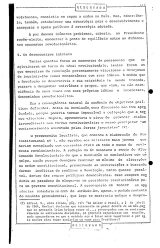 -----·----------.l~-[-;E ~V r.. O O ·l-------~~1.
A par desses inúmeros problemas, caberia, ao Presidente
rec~m-eleito, encontrar o ponto de equilíbrio entre as diferen-
tes correntes revolucionárias.
volvimcnto, consistia em repor a ordem no País. Mas, caber-lhe-
ia, tamb~m, estabelecer uma estrat~gia para o desenvolvimento c
assegurar o apoio político a estrat~gia adotada.
Era a conseqüência natural da ausência de objetivos polí-
ticos definidos. Antes da Revolução,es~a discussão não fora apr~
fundada, porque poderia tornar impossível a coligação que ator
nau v~toriosa. Depois, apresentava o risco de 'provoc~r cisões
irremediáveis nas forças rcvolucionãrias e mesmo pre~ipitar ~um
contramovimento executado pelas forças janguistas" (7}., ,
O preconceito legalista, que dominou a elaboração do Ato
I~stitucional n9 1, não agradou.aos militares'maii jovens que
havia~' conspirado conlcorrentes civis em todo o curso do movi-
mento revolucionário. A redação do ÃI denotava o receio do Ai to
~omando Revolucionário de que a Revolução se confundisse com u~
golpe, razão porque desejava realizrir um mínimo de alterações
na ordem constitucional, preservando as instituições e buscando
formas insólitas de realizar a Revolução, tanto quanto possí-
vel, dentro das regras políticas democr~ticas. Esse exagero con
I
duziu ao parado~o de eleger-~e um presidente revolucionãrio pa-
ra um governo constitucional. A preocupação em manter ,as ap~
rências redundariano erro de atribuir-lllc,élp::nas,o l)cl~ícx1orestante
do mandato presidencial, que logo se mostraria ~xiguo e despro-
------ 

(7) AIfrcd. S •• obra citndn. png. 157: 11/0 dei.xnr o Br:J.fiil. a 2 de ahril
de 19G1i• GouL'lrt declarou quc l"ctornarin ao ,Poder dcntro de um mc!.;.p0.E.
que os cenerais iriam bri~ar entre si .•• ; P~coclpndos com.um contramo-
vinwnto sc cstivcs~;cll dividillos) os gencrais orr.aniz:Jr'1Il UIlI:l rCl.l1li;lO.
onde concord:l.l:an ('li quc a unid,'lllc Cl:a Ó fntor mnis illlport:mLc c por c~
te moti.vo cl"s tOUOf, npoi:lriam 11m'WIll(' p:lr:l Prcsid('nL<.·~1
. l~~_!~__~~_t:~~r~~A [) O I __ '
4. Os desencontros iniciais
Tantas quantas foram as correntes de pensamento' que se
aglutinaram em torno do ideal revolucionário, tantas foram as
que emergiram da revolução pretensamente vitoriosas e desejosas
de imprimir-lhe rumos consentâneos. com suas idéias. Ã medida que
a Revoluçâo se desenvolvia e sua estratégia ia sendo traçada,
passava a desgostar indivíduos e grupos, que viam, na não coin-
cidência de seus rumos com suas próprias idéias e interesses,
descaminhos revolucionários.
..
 