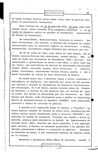 tabornba falhada deveria estar sendo vista como um parcial fra-
Para corrigi-lo, em 20 ~~~_io d~6_6, ~~~i-ª-5 apos esse
ensaio geral, foram lançados dois coquet.éi~olo.toyll e um pe
.. - - -
tardo de dinami.t.e.__.contra os portões da Assembléia Legislativa
--do Estado de Pernambuco.
'..,.-.
l.n.E S E R v A O 0)_. ,
As autoridades, desconcertadas, buscavam os autores dos
atos terroristas, sem sucesso. O Governo não dispunha de orgaos
estruturados para um eficiente c~~Eate .a.-.?_.~_errorisI)lo.A Nação,
estarrecida, vislumbrava tempos difíceis que estariam por vir.
Em 25 de julho de 1966, nova série de tr~s bombas, com as
mesmas características das anteriores, sacode Recife. Uma, na
sede da União dos Estudantes de Pernambuco (UEP), ferindo, com
. . .
escoriações e queimaduras no rosto e nas mãos, o civil José Lei
t.e.Outra, nos escritórios do Serviço de Informações dos Estados
Unidos (USIS), causando, apenas, dariosmateriais. A terceira
bomba, entretanto, acarretando vítimas fatais, passou a ser o
marco balizador do início da luta terrorista no Brasil.
Na manhã desse dia, o Marechal Costa e Silva, candidato à
Presid~ncia da República, era esperado por cerca de 300 pessoas
que lotavam a estação de passageiros do Aeroporto Internacional. .
dos Guararapes. Ás 8,30 hora~, poucos minutos antes da chegada
do Marechal, o serviço de som anunciou que, em virtude de' pane
no 'avião, ele estava se deslocando por via terrestre, de joão
Pessoa até Recife, indo diretamen~e para o prédio da SUperinte~
dência do Desenvolvimento do Nordeste (SUDENE). Esse comunicado
provocou o início da retirada do público.
casso no planejamento terrorista.
!
"
,
I
I
I
:1
J
I'
I1
Ii
o guarda-civil Sebastião Tomaz de Aquino, o "Paraíba", o~, .
trora popular jogador de futebol do Santa Cruz, percebeu que uma
maleta escura estava abandonada junto à livraria "SODILERIl, lo-
calizada no 'saguão do aeroporto. Julgando que alguém a havia es
quecido, pegou-a para entregá-la no balcão d~ Departamento de
Aviação Civil (DAC). Ocorreu uma forte ex~losão. O som ampliado
pelo. recinto, a 'fumaça, os estragos produzidos e os gemidos dos
..
feridos provocaram o pânico e a correria do público. Passados
os momentos de pavor, o ato terrorista mostrou um trágico saldo
de 15 vitimas. ;
Morreram o jornalista Edson Régis de Carvalho~ casado· e
IR E S. E H V A..O. O .
 