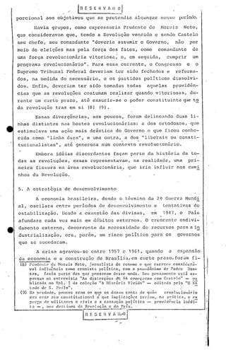 .' IR~ 'S E H V f ~_~J
porcional aos objetivos que se pretenc.1ia alc;,:ú1çarnesse período.
Havia grupos, como expressaria Prudente de Morais Neto,
que consideravam que, tendo a Revolução vencido e sendo Castelo
seu chefe, seu comandante "deveria assumir o Governo, nao por
meio de eleiç6esmas pela força dos fatos, como comandante de
I
uma força revolucionária vitoriosa: e, em seguida, cumprir um
programa revolucionãrio". Para essa corrente, o Congresso e o
Supremo Tribunal Federal deveriam ter sido fechados e reforma-
dos, na medida do riecessário, e os partidos políticos dissolvi-
dos. Enfim, deveriam ter sido tomadas todas aquelas providên-
cias que as revoluç6es costumam realizar quando vitoriosas, du-
. .
rante um curto prazo, até exaurir-se o poder constituinte~le to
da revolução traz em si (8) (9).
Essas divergência~, aos poucos, foram delineando duas li-
nhas distintas nas hostes revolucion5rias: a dos ortodoxos, que
estimulava uma ação mais drástica do Governo c que ficou conhe-
cida como 1I1inha dura", e.uma outra, a dos "l.ibe'rais ou consti-
. .
tuciona:i.ist:asll
, até generosa num contexto revolucionúrio.
Embora idéias discordantes façélm parte da história de to-
das as revoluções " essas representavam, na r~alidade, uma pri-
meira fissura na 5rea revolucion5iia, que iria influir nos cami
nhos da Revolução.
5. A estrat6gia de desenvolvim~nto
A economia brasileira, desde o t6rmino da 2~ Guerra Mundi
al, oscilara entre períodos de desenvolvimento e tentéltivas de
estabiiizaç~o. 'Desde'a exaust~o das divisas, em 1947, o País
afundara cada vez mais ~m d6bitos externos. O crescente endivi-
damento externo, decorrente da necessidade de recursos para ai~
dustl~ializaçãoi era, porem, um risco político para os governos
que se sucederam.
A crise agravou-se entre 1957 e 1961, quando a expansão
. da economia e a construção de Brasilia,cm curto prazo,forQm fi-
(8) l'rudellu;' de ~Ior.:!is Neto, jornalistn de rcnome c ql)(! ('xerc('u con!>illcrn-
vel in[]uência como cronista pOlíti.c.o, com o pf;cuuônimo de rerlro Dan-
tas, f::lzia partc dos fluC pcnsnvélm desse modo. Scu pl~n5;1I11ent(Jl'~tii ex-
prcs~o 1n entrevista "As di.storções d'~ (,4 COlWç:ll~alllcom C:lst(>lo" pu
blic.:ld:l lO '01.. I da colcçno "A História Vividn" - cditnda pelo "0 Es
tado d(' S. 1':11110". ' -
(9) l~.,:v(~rd:Hlc. poucos er:1tn os que se daV;II11conta de flllão 1"('vo1.uciOll1iri.o
I. ,. . . - . .
era er,!;(' nto constltuc 1.on.,1. e flue JlIlpl1C:1ç'Oef, ter] :1111"na' pr:1t l.C:], o (~X
Plll-gO ele Illilil:'lr.es c dvi.s e II Cólr.S:1Ç.iOpolíti.ca - provid011cia ilédi=
tn -, no:: d('[:l in('lf, e!., H('vo111<;50 c elo Pnís ~ '
ln f.-~) [~ ~ V-~~.,~~/~; .1-, . ---l
 