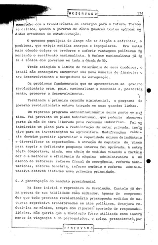 ~ ( S ( l:t 'f A. C O 124
tr~n~fcr~ncia de encargos para o futuro. Tornou
se c~ltica, qu~ndo o governo de Jânio'Quadros tentou aplicar me
didas ortodoxas de estabilização.
o governo popul~sta de Jango nao se dispôs a enfrentar, o
problema, que exigia medidas amargas e impopulares. Era muito
mais cÔlnodo culpar os credores e auferir vantagens politicas fo
mentando o sentim~nto nacionalista. A ênfase nacionalista já fo
ra a tônica dos governos em toda. a décadade 50.
Tendo atingido o limite de tolerância de seus credores, o
Brasil não conseguira encontrar uma nova maneira de financiar o
seu desenvolvimento e mergulhava na estagnação.
Os problemas fundamentais que se apresentavam ao governo
revolucionário eram, pois, racionalizar a economia e, posterior tt
mente, promover o desenvolvimento. ~
Terminada a primeira reunião ministerial, o programa do
governo revolucionário estava traçado em suas grandes linhas.
. .
Um rigoroso programa antiinflacionário seria posto em prá
tica. Foi previsto um plano habitacional, que poderia absorver
parte da mão de obra liberada pela rec0ssão industrial. Foi es
tabelecido um plano para a reabilitação do setor privado, incl~
~ive para os investime~tos na agricultura. Modificaçôes cambi~
ai.s deveriampermitir aprovei tar a capacidade ociosa da indústria
e diversific~r as exportaçôes. A atraçâo de.capitais de ~isco
para suprir a deficiente poupança interna foi aprovada. A cstr~
tég~a comportava, ainda, uma série de medidas visando a fort~le .
. . -
cer e a melhorar a efici6ncia da máquina administrativa e um
elenco de reformas: reforma fiscal de emergência, reforma habi- e.
tacional, reforma bancária, reforma agrária e reforma adminis-
trativ.a estavam listadas numa primeira prioridade.
G. A prorrogaçao do mandato presidencial
Na fase inicial e repres~iva da Revoluçfto, Castelo já de-
ra provas de sua habilidade cobo mediador. ApQsar de compreen-
der que todo processo revolucionário pressupunha medidas de na-
tureza repre~siva transformadas em atos politicos, desejava re-
..duzi-Ins ao minimo, sempre com rigorosa apuraç50 de respohsabi-
. .
lidados. Nfto queria que a Revoluç5c fosse utilizada como instr~
mento de vinganças c de perseguições, e zelou, pe5~oalmentc,pbr
 