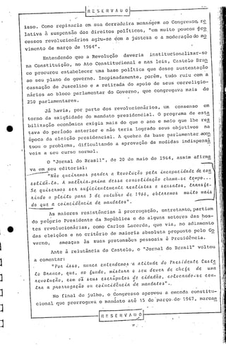 ,e
1
1·
1 e
1
J
J
J
J
J
l~E.~ [n v f uj------------'.-.'-.
isso. Como repisuria em sUu dcrradciru mensrigcm uO Congress~ rc
lativa ~ suspensão dos direitos políticos, "em muito poucos 1Jr~
cessas revolucio~15rios agi"u-se ~om u justeza c a moderução do mo
i.
vimento de março de 1964".
Entendendo que a Revolução deveria institucionulizar-
se
na Constituição, no Ato Constituêional e nas leis, Castelo Bra!!.
co procurou estabelecer uma base política que dessQ sustentução
ao seu plano de govérno. Inopinadamente, por~m, tudo ruiu com a
cassação de Juscelino e a retirada do apoio de seus correligio-
nários ao bloco parlamentar do Governo, que congregava mais de
250 parlamentares.
Jã havia, por parte dos revolucionãrios, um consenso em
torno da exigUidadQ do mandato presiden6ial. O programa de esta
bilizaç~o econômica exigia mais do que o ano e meio que lhe res
tava do período anterior e nao teria logrado seus objetivos na
época da eleição presidencial. A quebra da base parlamentar acen
tuou o problema, dificultando a aprovação de medidas indispensã
veis a seu curso normal.
O "Jornal do Brasil", de 20, de maio de 1964, assim'afirma
va em seu editorial:
--"-~"Nãoque,tJLCtulO.6 peltdc.Jl. a Re.vo.tt(ç(io pe.ta .útCCtpctc.i.daclc. de COIt
.6otJ..dã.-.f..a. A lIla.te/l..tct-p/{,J..l1Ia de.6·~ct COJu>ot.i.dctção Cúculla-/~e .t.<:lIlpo..•
Se qu ..t.6 etUlIO..6 .6e.1t .6u6.tc.tente.I1e.nte Il.e..Ctt.i..6;(a..6 e. .6e.Il/Ht.:CO.6, .tltanb 6e.-
It.tndo o. pte.J...to paltct 3 de. ou..tU.b'ILO de. 1966, obtOtC?1lI0.6 IIW.t.tO mct.t.6
do que. ct coJ..J'lc.tclê.ncict de. IlIctnda.to.6".
As maiores resist6n~ias ~ prorrogação, en~retanto,partiam
do próprio Presidente da República e de alguns setores das ~os-
tes rcvolucionãrias, co~o Carlos Lacerda, que via, no adiamento
das eleições e no critério de maioria absoluta proposto pelo Go
verno, ameaças ils suas pretensões pessoais ii prc!;i<1ência.
Ante à relutância de Castelo, o "Jornal do Brasil" voltou
a comentar:
"POA J..bbO, ItttncCt en.te.ndelllo ..6·a a.tLtude do P/{e./~.i.dell.te Cab:te.
.to BItCtnco, que, no 6undo, 1Il.t.6;(:UItCto ~e.tt de.ve.ll. de clll'-6e de uma
Itevo.ellção, com ob .6eu~ c.J.>c/I.Úpu.C.Ob de c.tdadão, c.otocandc
1
-·.6e con-,
t.lta a plLo.tltogctçao Olt Coillc..i.dêncJ..a ele. Illanda;(:o~".,
No final de julho, o Congresso aprovou a emenda constitu-
~ .
cional que prorrogavrt o mandnto até 15 de ~arço.<1e· 1967, marcnn
" .
.-n E S E H V t, I} O
--._-----~~
 
