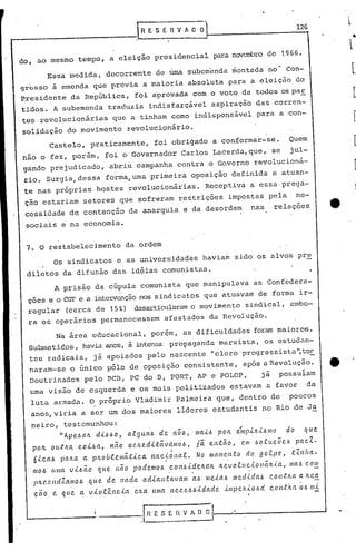 lH E S E R V A O~ 1_2_G
do, ao mesmo tempo, a eleição presidencial para novembro de 1966.
Essa medida, decorrente de úma subemenda montada no· Con-
9r~sso ~ emenda que previa a maioria absoluta para a eleição do
F,residente da República, foi aprovada com o voto de todos os paE.
tidos. A subemenda traduzia indisfarçivel aspiração das corren-
tes revolucionárias que a tinham como indispensivel para a con-
solidação do movimento revolucionirio.
Castelo, praticamente, foi obrigado a conformar-se. Quem
não o fez, porém, foi o Governador Carlos Lacerda,que, se jul-
gando prejudicado, abriu campanha contra o Governo revolucioná-
rio. Surgia,dessa forma,uma primeira oposição definida e atuan-
te nas próprias hostes revolucionárias. Receptiva a essa prega-
ção estariam setores que sofreram restrições impostas pela ne-
cessidade de contenção da anarquia e da desordem nas relações
sociais e na economia.
7. O restabelecimento da ordem
Os sindicatos e as universidades haviam sido os alvos pr~
diletos da difusão das idéias comunistas.
A prisão da cúpula comunista que manipulava as Confedera-
çoes e o CGI'e a intervenção nos sindicatos que atuavam de forma ir-
regular (cerca de 15 %) desarticularam o mov imen to sindical, embo-
ra os operários permanecessem afastados da Revolução.
Na área educacional, porém, as dificuldades foram maiore5.
Subrneticos, havia anos, à intensa propaganda marxista, os estudan-
tes radicai.s, j á apoiados pelo nascente "clero progressista ",tor
naram-se o único pólo de oposição consi.stente, após é1Revolução.
Doutrinados pelo PC13, PC do 13, PORT, AP e POLOP, já possuiam
uma visão de esquerda e os mais politizados estavam é1 favor da
luta armadé1. O próprio Vladimir Palmeira que, dentro de poucos
anos,viria a ser um dos maiores lideres estudantis no Rio de Ja
neiro, testemunhou:
"Ape.l>alL d.ll>l> O, al.!Jultl> de. 110l>, U1a.ll> potr.. e.ínpúl..lI.l/110 do que.
potr.. outlLa CO.ll>lt, l1ão aCILe.dLtã.vet/llol>, jã. e.ntão, em l.lo.tuc;Õel.l pacZ-
6.i,cal> pa /ta lt pILO b l.emát.lca /ta cf6 11a!. N o IHo me..n.t o cf o 9 ol.p C?, t:{. l1/ut-
mol> UUla V-ll>ão que. não podemol> conl>,LdelLa./L tr..evol.Uc..lollálL.{.a, ma.6 com, ..
pILC'.C?ndZa/llol> que de l1ada. adla.n.tavaUl a.b Ille..i.al> U1edlda~ COIl,tlW a. 'te.~
çao e. que. a vlo!ênc-la eILa. U/IIa ne.cel>hlda.de ,l/llpelt-loód cont;w Q.6 UJ,(.
I
l
I
I /"
i- -- __ -.[ Il E .~ E n.~ " O ;I--~-----------'
 