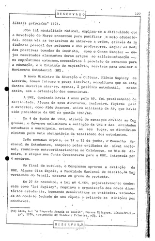 0 ••
"1 "
I :.
I
! I
Ili
A UNE, dominada havia 3 anos pela AP, foi pratica~ente d~
s~rticulada. Alguns de seus diretores, inclusive, fugira~ para
o exterior, ·como Aldo Arantes, ativo militante da AP, que havia
In Co: s [: n V
o
!,_Il,.-ü·I-.--------------l
11 E ,5 E n V / ~ O 1-- 1_2__7
i
"
o novo Ministro da Educação e Cultura, Flãvio Suplicy de
r...acerda, homem íntegro e pouco flexível, acre di tava que os estu
dantes deveriam ater-se, apenas, ~ polífica estudantil, mesmo
assim, sem a orientação'dos comunistas.
.Com tal mentalidade ràdical, exp~ica-se a dificuldade que
a Revolução de Março encontrou para pacificar o meio educacio-
nal. Foram vãs as tentativas de obter-se a ordem, gtravés da i~
fluência pessoal dos reitores e dos professores. Sequer as medi
das posi tivas' tomadas' de im.edi.ato, como o Censo Escolar _ cu-
jos resultados alarmantes deram origem ao sal5.rio-educaçio _,
os empr~stimos externos,necessârios ~ provisão de recursos para
a educação, e o Estatuto do l1agisté'r.io,serviram para acalmar o
Movimento Estudantil (~m).
. ,
sido presidente da UNE na 'gestão 1961/62.
Em 4 de junho de 1964, atrav6~de mensagem enviada ao Con
grosso, o Governo solicitava a exti~ç5o da UNE e das entidades
estaduais c municipais, crian40, em seu lugar, os diretórios
eleitos pelo voto obrigatório da totalidade dos estudantes.
(10) C.:H:O, À.: "A Esqlcrdo1 Armada no nr<lsil", NoraC's Edit~r.C'~, Lisboa/Portu-
gal, 1976, t:l~5t(~1ll1l1l1l0 de Vl':ldimir P<llllll~Íl:a, p.:ii~. 21.
No final de outubro, o Congresso aprovou a cx'tinção da
UNE. Alguns dias depois, a Faculdade Nacional de Direito,da Uni
versidade do Brasil, entrava em greve de protesto.
Tr6s se~anas 'depois, em 24 e 25 de junho, o'Conselho Na-
cionul de Estudantes, composto pelas entiüades de . nível nacio-
nal, reuniu-se extraordinariamente no Calabouço, no ·Rio.de Ja-
neiro, e elegeu uma Jurtta Governativa para a UNE, integrada por
4 membros.
Em 27 de novembro, a Lei n9 4.464, pejorativamente conhe-
cida como "Lei Suplicy", regulava a orgi1nizaç5.o dos novos dire-
tórios estudantis, buscando demo~rati~lr as entidades, tirando-
as do domínio fechado de uma cGpula e evitando as eleições por
conchavos.
 