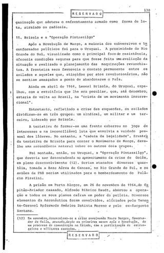 Santana.
Entretanto', refletindo a crise das esquerdas, os a'silados
dividiram-se em três grupos: um sindlcal, um militar e um ter-
ceiro, liderado por Brizola.
Ainda em abril de 1964, Leonel Brizola, do Uruguai, espa-
lhou, com a estultícia que lhe era peculiar, que, até dezembro,
estaria de volta ao Brasil, na "crista de um movimento insurre-
cional" .
130
fOrma de lu-
'.
Em novembro) cler.cnrolllva-sc a crise envolven'do H.1uro Borges) Govcrna-,
dor de Goi~s. llcusad~)de~cle os primeiros meses np~n n Rcvoluç~o., de
um processo de' comuniz:lçno no, Estndo) com a pllrticip:lC;no ele cstr<m-
~eiros c militares cassados. :
[R!S._E._~~~~
(12)
Foi montada, então, no Uruguai, a "Operação Pintassiig?",
que deveria ser desencadeada no aproveitamentoda crise de Goiás,
em pleno desenvolvimento (12). Seriam atacados di~ersos quar-
téis, tomada a Base Aérea de Canoas: no Rio Grande do Sul, e os --.
aviões da FAB seriam utilizados para o bombardeamento do paiá-
cio Piratini.
A prisão em Porto Alegre, em 26 de novembro de 1964,do Ca
pitão-Aviador cassado, Alfredo Ribeiro Daudt, abortou a opera-
ção e todos os seus planos caíram em poder da'polícia. Diversos
elementos da Aeronáutica foram envolvidos, alíciados pelo Tene~
te-Coronel Rpformado América Datista Moreno c pelo ex-Sargento
A tentativa de formar-se uma frente esbarrou no jOg0 de
interesses e na inconciliável luta que,envolvia a vaidade pes-
soal dos lideres. No entanto, a "cadeia da le~alidade", frustr~
da tentativa de Brizola par~ conter 'o Movimento de Março, dava-
lhe uma ,:wccndência natural sobre os outros doi.s grupos.
Ap6s a Revolução de Março, ,a maioria dos subversivos e in
conformados políticos foi para o Uruguai. A proximidade do Rio
Grande do Sul, visualizado como o principal foco de resistência,
oferecia condições seguras para que fosse feita umaavaliação da
situação e realizado o planejamento das maquinações revanchis-
tas. A fronteira seca favorecia o contato permanente entre os
asilados e aqueles que, atingidos por atos revolucionários, nao
se sentiam ameaçados a ponto de abandonarem o País.
11. Brizola e a "Operaçâo Pintassilgo"
.~E S E 11V A O ~
ganização que adotava o enfrentamento armado como
ta, atraindo os radicais.
 