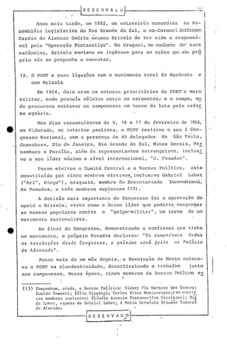 Anos m~is tarde, em 1982, em entrevista concedida na As-
sembléia Legislativa do Rio Grande do Sul, o ex-Coronel Jefferson
Cardin de Alencar Osório acusou nrizola de ter sido o responsá-
vel pela "Operaçao Pintassilgoll
• Do Uruguai, no conforto de' suas
estâncias, Drizola enviava os ingênuos para as ações que ele pró
prio não se propunha a executar.
12. O PORT e suas ligações com o movimento rural do Nordeste e
com Brizola
Em 1964, dois eram os setores prioritários do PORT:o meio
militar, ond~ possuia células entre os sargentos; e o campo, on
de procurava sublevar os camponeses em torno da luta pela refor
ma agrária.
Nos dias carnaval~scos de 9, 10 e 11 de fevereiro de 1964,
e em Eldorado, no interior paulista, o POR'!'realizou o seu I Con-
gresso Nacional, com a presença de 40 delegados 'de são Paulo,
Guanabara, Rio de Janeiro, Rio Grande do Sul, Minas Gerais, Pe~
namb~coe Par~iba, além de representantes estrangeiros, inclusi
ve o seu líder máximo a nível internacional, IIJ. Posadas".
Foram eJ"citos o Comitê Central e o Bureau Político, este
constituído por cinco membros efetivos,inclusivQ Gabriel Labat
("Ar i", Diego"), uruguaio, membro do Secrctariado "Inten1é.ícíon.:ll,
de Posadas," c três membros suplent.es (13).
A decisao mais importante do Congresso foi a aprovaçã? do
apoio a nrizola; visto como o Gnico lider que poderia congregar
as massas populares contra o "golpe-militar", ~m torno de um
movimento nacionalista.
e Ao final do Congresso, demonstrando a confiança Cjue 1:.inha
no movimento, o próprio Posadas declarou: "s Q. C.U I!I P fl.{){ !li (I ó "t (I daó "
ft e.6o.tu ç. Õ "•.6 deó.tc. COI19ftC?.6.60, pILá X.{.1l10
•...
6 c.Lt: (I r(t.c~c..{.oaó o 8c.fW 11(1
da A.tvoltad({" •
Pouco mais de um mes depois,.a Revoluç50 de Maiço coloca-
vao PORT na clandestinidade, desarticulando o trnbalho junto
aos camponeses. Nesstl época, cinco membros do Durct1u Politico es
,
(13) Compunh~m. ainda. o Bureau Polí.tico: Sidncy rix H3rC]lIcs dof, S,1nl:os;
Sumi d:1 Tomoch i; Túl io Vi.r,evnni"; C:lrlOr. Vi <ln<1Hon tnl"l"oyo5;C os sel'I in~ ~-.
tcs mcmbroR :;uplcntc"s: cliiud io Antonio V<1sconce 1] o::; C<1':'I1can ti; }l:lr.
da L:lhat, ('sposa de G<1briel Lnhnt;. c Naria Hel~míni:1 "Br.:;nd~o Tavares
de Almeida. . I"
[~~~:~~,,()·I:_. --A
 