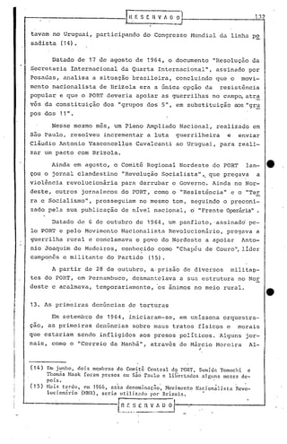 ~--------------r,HE SERv iI~_0--,__-----_.
tavam no Uruguai, participando do Congresso Mundial da linha p~
sadista (14).
13. As primeiras denúncias de torturas
A partir de 28 de outubro, a,prisão de diversos rnilitao-
tes do PORT, em Pernambuco, desmantelava a sua estrutura no Nor
deste e acalmava, temporariamente, 'os ânimos no meio rural.
Em setembro de 1964, iniciaram-se, em uníssona orquestra-
çao, as primeiras denGncias sobre maus tratos físicos e morais
que estariam sendo infligidos aos presos políticos. Alguns jor-
nais, como o "Correio da l1anhã11, através 'de MéÍrcio Moreira Al-
"
"
Em junho, dois me,mhras do Comitê Central d9 PORT, Sumida Tomochi e
'fhom~s Haak foram presos Ctn são raulo e libertndos alguns meses de-
pois. '
H~is tarde, em 1966, cska denominação', Hovimento N.1cion~lista Rcvo-
lucion~rio (~mR),seria utilizndo por 8rizoln. •
t~.~~~~)E n v.,_~~ '
( 1 4 )
( 15)
Datado de 6 de outubro de 1964, um panfleto, ·assinadd pe-
lo PORT e pelo Movimento Nacionalista Revolucionário, pregava a
guerrilha rural e coriclamava o povo do Nordeste a apoiar Anto-
nio Joaquim de Medeiros, conhecido como "Chapéu de Couro", líder
camponês e militante do Partido (15).
Datado de 17 de agosto de 1964, o documento "Resolução da
Secretaria Internacional da Quarta Internacional", assinado por
Posadas, analisa a situação brasileira, concluindo que o movi-
mento nacionalista de Brizola era a única opção da resistência
popular e que o PORT deveria apoiar as guerrilhas no campo, atr~
ves da constituição dos "grupos dos 5", em substituição aos "gru
pos dos 11".
Nesse mesmo mes, um Pleno &~pliado Nacional, realizado em
são Paulo, resolveu incrementar a luta guerrilheira e enviar
cláudio Antonio Vasconcellos Cavalcanti ao Uruguai, para reali-
zar um pacto com Brizola.
Ainda em agosto, o Comitê Regional Nordeste do PO~T lan- e
çou o jornal clandestino "Revolução Socialista",. que pregava a
violência revolucionária para derrubar o Governo. Ainda no Nor-
deste, outros jornalecos do PORT, como o "Resistência" e o "Ter
ra e Socialismo", prosseguiam 'no mesmo tom, seguindo o p~econi-
zado pela sua publicação de nível nacional, o "Frente Operária".
.,
 