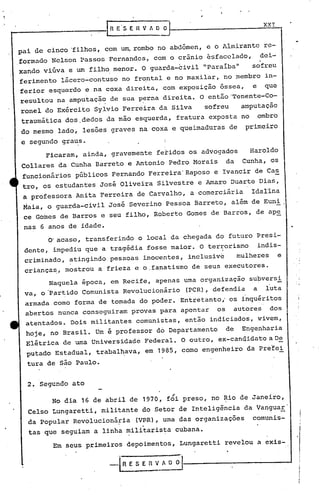 lO
2. Segundo ato
Em seus primeiros depoimentos, Lungaretti revelou a exis-
• i
, i
" I
I
XXI
InESEnVJD~
-'( R E S E R V~-----------_--I
i
Ficaram, ainda, gravemente fetidos os advogados Haroldo
Collares da Cunha Barreto e Antonio Pedro Morais da Cunha, os
funcionários públicos Fernando Ferreira'Raposo e Ivancir de Cas
tro, os estudantes José Oliveira Silvestre e Amaro Duarte Dias,
a professora Anita Ferreira de Carvalho, a comerciária Idallna
Maia, o guarda-civil José Severino Pessoa Barreto, além de Euni
ce Gomes de Barros e seu filho, Roberto Gomes de Barros, de ap~
nas 6 anos de idade.
O'acaso, transferindo o local da chegada do futuro Presi-
dente, impediu que a tragédia fosse maior. O terrorismo indis-
criminado, atingindo pessoas inocentes, inclusive mulher€s e
criança~, mostrou a frieza e O.f~natismo de seus executores.
Naquela epoca, em Recife, apenas uma organização subversi
va, o'P~rtido Comunista Revolucionário (PCR), defendia a luta
armada como forma de tomada do poder. Entretanto " os inquéritos
abertos nunca conseguiram prov~s para apontar os autores dos
atentados. Dois militantes comunistas, então indiciados, vivem,
hqje, no Brasil. Um é professor do Departamento de Engenharia
Elétrica de uma Universidade Federal. O outro, ex-canq'idatoa D~
putado Estadual, trabal~ava, em 1985, como engenheiro da pre!ei
tura de são Paulo.
,
No dia 16 de abril de 1970, foi preso, no ~io de Janeiro,
Celso Lungaretti, militante do Setor de Inteligência da VanguaE'
da popular Revolucionária (VRR) , uma das organizações comunis-
.
tas que seguiam a linha militaris~a cubana.
pai de cinco 'filhos, com u~ rombo no abdômen, e o Almirante re-
formado Nelson Passos Fernandes, com o crânio esfacelado, doi-I
xando viúva e um filho menor. O guarda-civil "Paraíba" sofreu
ferimento lácero-contuso no fr~ntal e no maxilar, no membro in-
ferior esquerdo e na coxa direita, com exposição óssea, e que
resultou na amputação de sua perna direita. O então'Tenente-Co-
ronel do Exército Sylvio Ferreira da Silva sofreu amputação
traumática dos ,dedos da mão esquerda, fratura exposta no ombro
do mesmo lado, lesões graves na coxa e queimaduras de primeiro
e segundo grau,s.
 