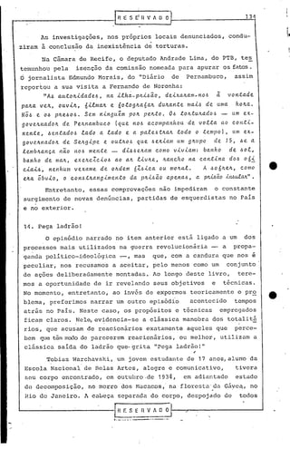 1..·_ •..••.• • ---.'.- •.- ..
14. Pega ladrão!
13t1
Entretanto, essas comprovações não impediram o constante
surgimento de novas denúncias, partidas de esquerdistas no PaIs
e no exterior.
o episódio narrado no item anterior está ligado a um dos
processos mais utilizados na guerra revolucionária - a propa-
ganda polltico-~deológica -,-,mas que, com a candura que nos e
peculiar, nos recusamos a aceitar, pelo menos como um conjunto
de ações deliberadamente montadas., Ao longo deste livro, tere-
mos a oportunidade de ir revelando seus objetivos e técnicas.
No momento, entretanto, ao invés de expormos teoricamente o pro
blema, preferimos narrar um outro episódio acontecido tempos
atr~s no Pais. Neste caso, os propósitos e técnicas empregados
ficam claros. Nele, evidencia-se a clássica manobra dos totalitá, .
rios, que acusam de reacionários exatamente aqueles que perce-
bem que têm medo de parecerem reacionários, ou melhor, utilizam a
clássica salda do ladrão qu~grita IIpega ladrão!"
"
Na Cãmara de Recife, o deputado Andrade Lima, do PTB, te~
temunhou pela isenção da comissão nomeada para apurar os fatos.
Ó jornalista Edmundo Morais, do "Diário de Pernambuco, assim
reportou a sua visita a Fernando de Noronha:
"Ah a.lltOlc..i.dade.l.>,na 1.lha-PIl1..l.>ão, de.1.xallam-nol.> ã vontade.
pa.~a. ve.ll, ouV1..Il, 61..lma.lle. 6otoglla6a.1l du~a.nte. ma.1..1.>de. uma ho~a..
Nó/.) e. Oh pile.I.>OI.>• Se.m n1..nguém pOIl pe.lltO., OI.>tOlltulla.dol!:l- um e.x-
gove.llnadoll de. Pe.llnambuco (que. nol.> a.companhou 'de. volta ao cont1..-
ne.nte., hentado~ lado a. lado e. a. pa.le.l.>tllalltodo o te.mpol, um e.x-
govellnadoll de. Se.llg1..pe e. outllOI.> que I.>elliam um gllupo de. 15, ~e. a
le.mblla.nça l1ão l'tOl.> me.nte. - d1..hl.>e./tamcomo v1.v1..am: banho de. I.>ol,
ba.nho de ma.ll, exellcZc1.o~ 0.0 a.lll1..vlle.,Ila.ncho na. cantina doI.> 061.
c1.a.1.I.>,ne.nhum vexame de. ollde.m 6ZI.>1.ca ou mOllat. A l.>o61le.1l,como
e.1la.óbv1.o, o con~tllangimento da. pll1..l.>ãoapenaI.>, a pwão bwulM" .
As invest~gações, nos prõprios locais denunciados, condu-
ziram ã conclusão da inexistência de torturas.
Tobias Warchavski, um jovem estudante de 17 anos, aluno da
, ,
Escola Nacional de Belas Artes, alegre e comunicativo, tivera
seu corpo encontrado, em outubro.de193~, em adiantado estado
de decomposição, no morro dos Hi1cacos,'na floresta'da Gáyeé:,no
Rio de Janeiro. A cabeça separada do corpo, despojado de todos
J..-----------"""--E:_E H V~ O I-_~-----------l
r--' --------------1R E S Ei H v A O OI
 