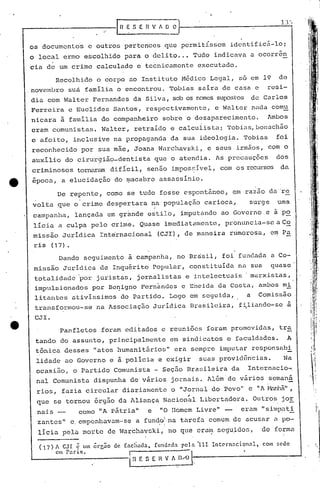 os documentos e outros pertences que permitissem identificá-lo i
o local ermo escolhido para o delito ..• Tudo indicava a ocorr6n
.cia de um crime calculado e tecnicamente executado.
De repente, como se tudo fosse espontâneo, em razao dti-'re
volta que ° crime despertara na população carioca~ surge uma
calnpanha, lançada em gr~nde estilo, imputando ao Governo e ã po
licia a culpa pelo crime. Q~ase imediatamente, pl~on.1ncia-sea C~
missão Juridica Int~rnacional (CJI), de maneirarumorosu, em Pa
ris (17).
Dando seguilnento à campanha, no Brasil, foi ;fundada é1 Co-
missão Juridica de Inquérito popular, constituida na sua quase
totalidade 'por juristas, jornalistas e intelectuais' marxistas,
impulsionados por Be~igno Fcrn~ndcs e Ericida da Costa, ambos mi
litantes ativíssimos do Partido. Logo em seguida, a Comissão
transformou-se na Associação Jurídica Bra.sileira, fi.liando-se a
CJI.
1]'-,
EnVAOO).'
Panfletos foram editados e reuniões foram promovidas, tr~
tando do assunto, principalmente em sindicatos e faculdades. A
tônica desses "atos humanitários" era sempre imputar responsabi
lidade ao Governo e à polícia e exigir suas providências. Na
ocasião, o Pilrtido Comunista - Seção Bra~:;ileirada Intcrnacio-:-,
nal Comunista dispunha de vários jornai.s. Além'de vários semaná
rios, fazia circular diariamente o "Jornal do Povo" e li A Hanhã",
, ~
que se tornou órgão da Aliança Nacional Libertadora. Outros jor,
nais - como "A pátria" e "O Homem Livre" - eram "simpu.ti
zantes" e.empenhavam-se a fundo!na tarefa comum de acusar (1 po-, i
licia pela morte de War~havski, no que era~ scgujdos, de forma
Recolhido o corpo ao Instituto Médico Legal, só em 19 de
,novembro suá familia o encontrou. Tobias saira de casa e resi-
dia com Walter Fernandes da Silva, sob os nomes supostos de Carlos
Ferreira e Euclides Santos, respectivamente, e Walter nada comu
nicara à familia do companheiro sobre o desaparecimento. Ambos
eram comunistas. Walter, retraido e calculista i rrobi<1s,bonachão
e afoito, inclusive na propaganda da sua ideologia. Tobias foi
reconhecido por sua mãe, Joana Warchavski, e seus irmãos, com o
auxilio do cirurgião-dentista que o atendia. As precauções dos
criminosos tornartlIl1dificil, senão impos~ível, com os recursos da
epoca, a elucidação do ~acabro assasslnio.
( 17) A CJI ê um ôrCão de
em Paris.
• I
(achada, funu.1da pela lU. Internacional, com ~cdc
In r: s E II ;_" Il~J'-.,---------_·_-J
 