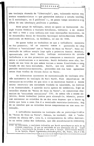 , .
IR E S E 11 V J O OJ-------------l...L.4
uma teologi.a chamada de "libertação", que, tolerando muitas cor
rentes neo:nodcrnistas - que pfetendem reduzir o estudo teológi
co ~ sociologia, ou à política
l
-, em pouco tempo assumiria oca
ráter de uma ideologia política e profana.
Esse grupo de te6logos, entre os quais se destacavam Jo-
seph Pierre Comblin c Gustavo Gutiérrez, voltaria a se reunir
em 1965 e 1966 e iria influir, com suas concepções marxistas, na
II Assembléia Geral do Conselho Episcopal Latino-Americano(CEUH),
realizada em Medellin, na Colômbia, no ano de 1968.
Em quase todos os trabalhos em que a influência marxista
se faz presente, há um aspecto comum a p~etensão de iden
tificar o "socialismoll com o lIReinode Deus na Terra". Essa as-
sociação de idéias surgiu logo apos a primeira Guerra Mundial,
apresent.ada por Karl Barth, teólogo protestante de grande e
~nflu~ncia e um dos primeiros que começaram ~ construtr pontes
entre o cristianismo e o marxismo. Barth defendia esse elo, ba-
seado em sua tese de que ambos te:-iam·a mesma finaJ.ic1ade:acons
trução de uma nova éociedade. Barth, que era membro de· um
par~ido socialista-marxista,. pretendeu com sua tese aproximar
estas duas visões do futuro feliz na Terra.
As diferentes correntes de marxistização da teologia pro-
vem exatamente da teologia de Karl Barth. Elas em~enbam-se em
convencer os cristãos de que eles e os marxistas buscam a mesma
coisa: construir uma sociedade fundada na igualdade, na jus~iça
e na. fraternidade. A questão seria apenas de semântica. Oque QS
cristãos chamam ~e lIReinode Deus ~a Terra", os comunistas cha-
mariam de lIsociedade socialista" (19). Se ambos têm o me·smo ob-
jetivo, devem trabalhar juntos para alcançá-lo. Ademais, procu- tt·
ram convencer os cristãos de um dos seus dogmas: que o único ca
minho que leva a esse fim e a revolução marxista-leninista. Don
de se conclui que os cristãos devem comprometer-se com essa re-
volução.
A influência marxista na teologia nao se restringe à idéia
t'
do lIReino de Deus na Terra". Começa, na verdade., com o "sadu-
ceismo do século XX", isto é, o revigoramento da idéia dominan-
te na seita judia dos saduceus, que não acreditavam na ressurre!
(19) Na rcalidade, a sociedadc dcfcndid~ por Barth aproximava-se mais da so
cied~dc comunir.ta, já que na socic'dadc de Sll~ conccpçiio n.;o há 'll~nr
parn n in!itituiç:io do Er.tndo e nem pnrn n Igreja. O.nfi.ltr:lc;iio H:l1:xis-
t'l na I grcj a, Higucl reEI~".~""tJ~-f." nn'~'f('ntc, Ed. Sepe!;, p.ir.. 9 c 10).
R r: S E 11 V ~'--/ __ ------- __ --J
~------
 