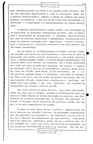 :-----------------1 ~E S E H V A D O
pr~o restabelecimento da ordem e da tranqüilidade nacionais, que
era uma aspiração generalizada e a que se entregaria nesse ano
o governo revolucionário, imporia a adoção de raedidas que sacri
ficav<1m, na essência, o que era um dos objetivos prioritários da
Revol'.lção-- a manutenção e d aperfeiçoamento do regime democrá
I
tico •
.0 governo revolucionário traçou, porém, sua estratégia p~
ra equacionar os problemas fundamentais do País, onde se desta-
cava a necessidade de racionalizar a economia, desestruturada
por anos de governos populistas e demagógicos. Estabeleceuoseu
plano de governo incluindo nele importantes reformas estrutu-
rais e emergenciais e procurou estabelecer uma base política que
lhe desse sustentação.
Na sua opção de restabelecimento da ordem, efetuou inúme-
.ras pris5es que abal~riam principalmente a estrutura de duas or
ganizaç5es que vinham atuando abertamc~te e com alguma descnvol
tura: a PolíticaOperária (POWP) e o'PartidoOperárioRevolucionário'l'ro
tskista (rolU'). 'l'aismedidas não atingiriam com a mesma profundida
de o PCB, que agia de modo mais discreto. No entanto, o impacto
da Revolução viria acirrar as divergências internas desse partl
do, onde uma facção, pelo menos, já não concordava com á li-
nha política adotada desde o V Congresso, realizado em sete~bro
. .
de 1960. O PC do B, com sua ainda incipiente estrutura, não foi
praticamente afetado. Reanalisou a conjuntura e reafirmou sua
opção pela luta armada, o que iria facilitar seu trabalho de.
alic~amento das facções radicais do PCB.
Mas seria Leonel de Moura Brizola, que vinha realizando,
desde sua fuga para o Uruguai, gestões e entendimentos para tor
nar-se o líder máximo da contra-revolução no exterior, qUe pla-
nejaria uma primeira operação que, no entanto, foi.abortada na
origem. O fracasso dessa tentativa nao abateria, porem, seu âni
mo e o de seus companheiros de viagem.
O mesmo se pode dizer quanto à primeira campanhamovida co!:,
tra o Governo com relação à tortura. As ill~riguaçõesdemonstraram
que nao procediam as acusaçoes e, tão importante quanto es~e f~
to, que o Governo não compactuava com essa pr~tica, .cuja pecha
"
tentaram impor-lhe. Sabedores, porém, de que o Governo não ti-
nha.oondiçães de a cada caso criar uma comissão de itvericfUação,es.. -
sa.sdcnfincias prosseguiram no País e no cxterio~. Uma vez fei-
I.~E S E R V A ~_~ /'
 