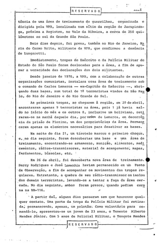 ...
!----,-----------
.-
I~-;'S E R V fi O~ ~ .••..•.I
"
tência de uma área de treinamento de guerrilhas, organizada e
dirigida pela VPR, localizada num sitio da reg~ão de Jacupiràn-
ga, próxima a Registro, no Vale da Ribeira, a cerca de 250 qui-
lômetros ao sul da Grande são Paulo.
Dois dias depois, foi presa, também no Rio de Janeiro, Ma
ria do Carmo Brito, militante da VPR, que confirmou a denúncia
de Lungaretti.
Imediatamente, tropas do Exército e.da Policia Militar do
Estado de são Paulo foram deslocadas para a área, a fim de apu-
rar a veracidade das declarações dos dois militantes.
Desde janeiro de 1970, a VPR, com a colaboração de outras
organizações comunistas, instalara essa area de treinamento sob
o comando de Carlos Lmnarca ex-Capitão do Exército --, abri-
gando duas ba~es, num total de 18 terroristas vindos de. são Pau
lo, do Rio de Janeiro e do Rio Grande do Sul.
As primeiras tropas, ao chegarem à região, em'20 de abril,
encontraram apenas 9 terroristas na área, pois 1 já havia saí-
do no inicio do mês e os outros 8, inclu~ive um boliviano, reti
rarron-se na manhã daquele dia,.poro~em de Lamarca, e~ decorrê~
cia da prisão de 'Flozino, um dos proprietár.lo,sda área. Permane
ceram apenas os elementos necessários para desativar as bases.
Na noite do dia 21, um tiroteio marcou o primeiro choque,
e, no dia seguinte, foram descobertas uma base e uma área de
. .
treinamento, encontrando-se armamento, munição, alimentos, medi
caméntos, rádios-transmissores, materiaJ. de acampamento~ mapas,
f~rdamentos, bússolas, etc. I
Em 26 de abril, foi descoberta nova área de treinamento.
Darcy Rodrigues e José Lavecchia haviam permanecido em um Posto
'de Observação, a fim de acompanhar os movimentos das tropas re-
gulares. Entretanto, a quebra de seu rádio-transmissor os isolou
dos demais terroristas, levando-os a tentar a fuga da área cer- ~-
cada. No dia seguinte, ambos foram presos, 'quando pediam caro
na na BR-116.
A partir dai, alguns dias passaram sem que houvesse qual-
quer contato. Uma parte da ,tropa da Polícia Militar foi retira-
da; permanecendo, apenas, um .pelotão~ Como voluntário para co-
mandá-lo, apresentou-se um jovem de 23 anos, o Tenente Alberto
Mendes·JÚnior. Com 5 anos de policial Militar, o Tenqnte Mendes
~--------~---JRESERVAOO
--
•
 