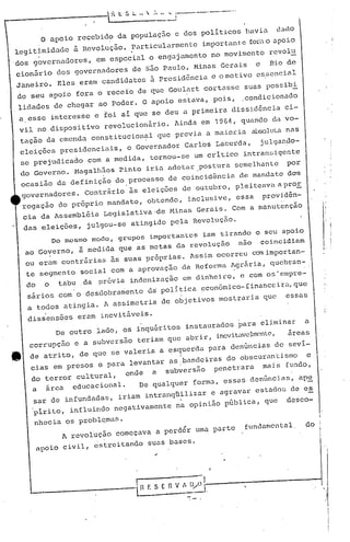I.
I
I
i
i
,
" I
,- .
--..------.1 1
lH F. S E nv_~~~OJ-,-------------l.,I
.1
De outro lado, os inqu&ritosinstaurados .para eliminar a
corrupçao e a subversão teriam que abrir, inevitavdmente, âreas
de atrito, de que se valeria a esquerda para den~nciasde sevi-
, i
cias em presos e para levantar as!bandciras do obscurantismo e
do terror cultural, onde a subversão penetrara mais fundo,
a arca educacional. De qualquer forma, ess(J.Sdenúnci.as, ap~
sar de infundadas, iriam ·intranqnilizar e agravar estados de e~
~irito, influindo negativamente na opinião pGblica, que desco-
nhecia os problQmas.
A revolução começava a perd6r uma parte fundamental, do
apoio civil, estreitando sU(J.Sbases.
Do mesmo modo, grupOS impo~tantcs iam tirando o seu apoio
ao Governo, à medida que as metas da revolução nao coincidiam
ou eram contrárias às suas próprias. Assi.mocorre.1comimportan-
te segmen to social com a aprovaçao da Reforma Agl:ári.a,quebran-
do o tabu .da pr6via indenização em dinhei.ro, a com os'cmpre-
sárias com o desdo])ra~ento d~ politi,ca econõrnico-íinanccira,que
a todos atingia. A assimetria de objetivos mostraria quc essas
diss'ensões eram inevitáveis.
o apoio recebido da populaçZio e dos poli ticos hi.V iu dada
legitimidade à Revolução. purticularmen te importan t'e {01'<:o apoio
.dos gOvernadores, em especial o engajamento no movimento revol
u
cion5rio dos governadores de 550 Paulo, Minas Gerais e Rio de
Janeiro. Eles eram candidatos a presid6nciu e omotivo essencial
de seu apoio fora o receio de que Goul~rt cortasse suas possibi.
lidades de chegar ao poder. O apoio estaVa, pois, ,condicionada
a esse interesse e toi ai que se deu a primeira dissid6ncia ci-
vil no dispositivo revolucionário. Ainda em 1964, quando da vo-
taç50 da emenda constitucion~ll que previa a mai.Ol:iaalJsolulanas
eleições presidenciais, o Governador Carlos Lacerda, julgan~O-
se prejudiCaào com a medida, tornou-se um critico intransigente
do Governo. Magalh5es Pinto iria adotar .postura semelhante por
ocasião da definição do processo de coincid~ncia de mandato das
. .
governadores. Contrário às eleições cJeout.ubro, pIei tcava a pro!.
rogação do próprio mandato, obtendo, inclusive, essa ,provid&n-
cia da Assembléia Legis~ativa·de Minas Gerais. Com a manutenção
das ,eleições, julgou-se atingido pela Revolução.
 