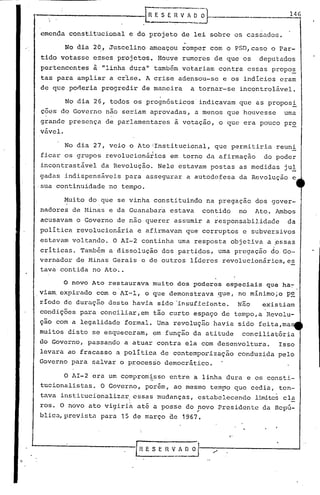 "
tava contida no Ato ..
146
-----------lR_E S ER V ~,------
emenda constitucional e do projeto de lei sobre os cassados.
o novo Ato restaurava muito dos poderes especiais que ha~
viam. expirado com o'AI-l, o que demonstrava gue, no minimo;o p~
riodo de duração deste havia sido ·insuficiente. Não existiam
condições para conciliar,em tão curto espaço de tempo,a Revolu-
ção com a legalidade formal. Uma revolução havia sido feita,ma
muitos disto se esqueceram, em função da atitude conciliatória
do Governo, passando a atuar contra ela com desenvoltura. Isso
levara ao fracasso a política de contemporização conduzida pelo
Governo para salvar o processo democrático.
No dia 2~, Juscelino ameaçou romper com o PSD, caso o Par-
tido votasse esses projetos. Houve rumores de que os deputados
pertencentes ~ "linha dura" tamb~m votariam contra essas propo~
tas para ampliar a crlse. A crise adensou-se e os indicios eram
de que poneria progredir de maneira a tornar-se incontrolável.
No dia 26, todos os prognósticos indicavam que as proposi
çoes do Governo não seriam aprovadas, a menos que houvesse uma
grande presença de parlamentares à votação, o que era pouco pr~
vável.
O AI-2 era um comprom~sso entre a linha dura e os consti-
tucionalistas. O Governo, porém, ao mesmo tem~o que cedia, ten-
tava institucionalizar ..essas mudanças, estabelecendo limite~ cl~
ros. O novo ato vigiria até a posse do novo Presidente da Repú-. ,
blica,prevista para 15 de março de 1967.
No dia 27, veio o AtoiInstitucional, que permitiria reuni
I
ficar os grupos revolucionários em torno da afirmação do poder
incontrastável da Revolução. Nele estavam postas as medidas jul
gadasindispensáveis para assegurar a autodefesa da Revolução e
·sua continuidade no tempo.
Muito do que se vinha constituindo na pregaçao dos gover-, ,
nadores de Minas e da Guanabara estava contido no Ato. Ambos
acusavam o Governo de nao querer assumir a responsabilidade da
politica revolucionária e afirmavam que corruptos e subversivos
estavam voltando. O AI-2 continha uma resposta objetiva a pssas
.I criticas. Tamb~m a dissolução dos partidos, uma pregação do.GO-
vernador de Minas Gerais e de outros lider~s revolucionários,es. -
 