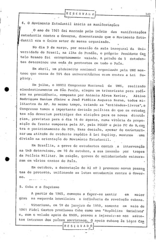 .1
r-------- [R E S E 11 V ,~ /; ()
4. O Movimento E~tudantil inicia as manIfestações
147 '
.J
J
J
O ano de 19G5 foi marcado pelo inicio das manifc3tações
estudantis contra o Governo, demonstrando que o Movimento Estu-
dantil era o único sctor de massa organizado.
No dia 9 de março, por ocasião da aula· inaugural da Uni-
versidade do Brasil; na ilha do Fundão, o próprio Presid2nte Ca.§.
.tela Branco foi estrepitosamente vaiado. A prisão de 5 estudan-
tes determinou uma onda de protestos em todo o Pais.
Em abril, um plcbiscit9 Ilacionnl organizado pela UNE mos-
trou que cerca de 90% dos universitfirios eram COlltra a Lei Su-
plicy.
Em julho, o XXVII Congresso Nacional da UNE, realizado
clandestinamente em são, Paulo, elegeu um triunvirato para rodi-
zio na presid?"CiiJ., composto por 1ntonio 1lves Xavier, lltino
Rodrig~es Dantas Júnior c José Fidélis Augusto Sarna, todos mi-
li.tantes da 1P. Ao mesmo tempo, criando as "entidades-livres",o
Congresso tomou a impo.rtante decisão poli Lica de que 0!3 estudan
tes não deveriam participar das eleições p~ra os novos diretó-
~ios, previstas para o dia 16 de agosto, numa vitória da propo-
sição da frente composta pela AP, pela POLOP c pelo PC do D,co~
tra o posicionamento do pcn~ Essa decisão, apesar dç car~cteri-
zar uma atitude de evidente repüdio à Lei Suplicy, mostrou .uma' I
1
divisão na orientaç50 do Movi~bnto Estudantil.
Em Brasília, a greve de estudantes contrh ,a intervenção
na UnB determinou, em io de outubro, a sua invasão, pqr tropas
da Policia Militar. Em re~cão, greves de solidariedade estoura-
ram em vãrios cantos do Pais.
Em outubro, a decretação do 1I n9 2 provocou'novas passe~
tas de protesto, unificando as lutas estudantis contra 6 Govcr-
no.
5. Cuba e o foquismo
A partir de 1965, começou a faJcr-se ~entir em maior
grau na esquerda brasileira a influ6ncia da revolução cubana.
Vitorioso, em 19 de janeiro de 1959, somente em maio de
"
1961 Fidel Castro proclamou Cub~ como uma "Hepública Sociali.sta"
c, com o veJ.i:tdoapoio da URSS, p.J.ssoua i.mi.scui):·-senos üSSlln-
tos internos dos paiscs amcricnnos. O npoio cubanQ 5s Ligns Cam
L.------------E~~·E-~~-~·l-.~=~-l~~0'1--' ----------_---l
I
I
li. I
I
 