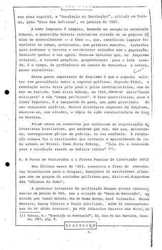 " - - -----------------.
sua obra cupi tal, a "Rc''oluç.:l.on.:l.RC''0luç'Zio?",C 1.:1.it ad~ ~l~ H.;.w.:l.-
nu, pelu "Cosa das lméricas", e:n janeiro de 1967.
A linha foquista é simples. Buseada no cX.."'lploda rc'oluç.:io
cubnna, u guerrilha devcria iniciar-se através de um pequeno nó.
cleo de guerrilheiros -, o foco -, qUE?, escolhendo lugares fo-
vor5veis n6 campo, procuraria, num primeiro mome~to, trabalhar
para conhecer o terreno c est~belecer relações COlO a populaç50,
buscando ganhar o seu apoio, Deve-se destacar que, no foquismo
original, o terreno propicio, preponderante para a luta arma-
da, é o campo, de preferência em ,locais de montanhas e selvils,
pouco acessíveis, V' .
Outro ponto importante do foquismo 6 que o aspecto' mili~
tal' tem prevalência sobre o aspecto político. Segundo Fidel, a
revoluçfio seria feita pelo povo e pelos revolucj,onãrios, com ou
e· sem um Partido, Como dizia Dcbray, em 1966, devem-se abrir"focos
rni.lit..arcu"c n5.o "[ocos polit.icos", O foco guerrilheiro, 'para a
linha foquista, ~ a vanguarda do povo, que pode pres~indir de
urn~ vangqarda política, Nesses principais aspectos dofoquismo,
observa-se, com nitide~, a c6pia da ação revolucion5ria d6 8ier
ra Haestra.
Foram esses os conceitos que nortearam as organizações mi
I
litarista~ brasileiras, que es~avam por vir, sem que, entretan-
to, conse~uissem p6-los efu pr5tica, na sua essência. A revo~u-
çao cubana foi o cata1j~ador que acelerou o aparecimento da lu-
tu. armada no Brasil. Como diria Debray, "Cu ba d,eu a tt.':.JLctllc.ada
palL.a a /tC!.vo.c.uçã.o (l.!Llllac!a na Álllê./tic.a Lcc.túlct" t1),
6. O Pacto de Montevid~u e a Frente Popular de Libertaçâo (FPLf
Nos Gltimos meses de 1964, aumentara o fluxo de comunis-
tas brasileil:os para o Uruguai, desejosos de estilbe1ccer ali.an-·
ças com os grupos de asilados politicos,que, dizj.a-só,dispunham
dos IIdó1ares de Cuball
•
I
I
,,- -,,' .'. I
nL'hrllY, R.: Rcvoluçoo nn Revoluçao? , E<.l. Ca::;a De Las Amcn.cls, lIava- I'
n~, 1967, p,íG. 8. " I
I.'~E S [ n-__-v_·-~-D-/-~!'-.-------------/
A primeira tentativa de unificação dessesgruDos concrcti
zou-se em janci~o de 1965, com a cr iaçi.iodo IIPactode l''ont:evidéu",as
sin.:dopor 1c.'Onc1I3rizola,H.1X da Costa S.:mtos,José Guimarães Neiva
Moreira, Darcy Ribeiro e Paulo SCllilling, a1~m de representan-
tes da AP (Aldo Arantes), do PCB (IIérculcs Correia dos Reis), do
..
,,
~:
I'I,
I'
" I
 