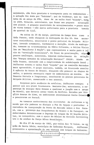 No dia 27 do março de 19'65, por -volta das 12 horas, na r~
gião do Santa Lúcia, município do Leônidas Marqucs( J~fferson
pressentiu a aproximação de uma viatura com tropas do Ex6rcito.
'---------------!"'H ESERv~ /
Surpreso -pela ausência de notícias, Jefferson começou a
pensar que seu plano fracassara. Restava-lhe, entretanto, a es-
perança de atingir Mato Grosso e realizar a junção com o grupo
de Nicoll, que deveria estar vindo da Bolívia. Guiados por Vir-
gílio Soares de Lima, os sediciosos atravessaram Santa Catarin
e penetraram no Paraná.
nejamento, nao fora previsto o transporte para os combatentes •
A solução foi dada por IIZebinho", pai de Valdetar, que se lem-
brou de um amigo do PTB, dono de um velho Ford "bigode", mode
lo 1929. Tiveram, entretanto, que fazer uma pequena alteração
nos planos. A pequena quantidade de arregimentados -pouco ~ais
de vinte homens -não seria ~uficiente para a prevista tomada
do quartel de Ijuí.
152
Na noite de 25 de março, partiram de Campo Novo rumo a
Três Passos, onde chegaram na madrugada do dia 26. Sem encon-
trar resistência, assaltaram o posto policial da Brigada Mili-
tar, levando armamento, fardamen'to e munição. Ainda de madruga-
da, tomaram os transmissores da Rádio Difusora, e Odilon VieiraI
leu um "Manifesto ã Nação"J que representava a senha para o in!
cio da "revolução brasileira". No final da proclamação, algu4
poucos notívagos, surpresos, tomaram conhecimento da criação
das "Forças Armadas de Libertação Nacionalll
(FALN). Ainda em
Três Passos, contando com a cumplicidade do subdelegado local ,
Jefferson trocou o velho Ford IIbigodell
por um caminhão Mercedes
Benz apreendido., O grupo realizou, também, um frustrado assaI to
à agência do Banco do Brasil. Alegando não possuir as chaves do
cofre, o gerente conseguiu repor o~ combatentes em marcha. Em
Tenente portela e Itapiranga, assaltara~ os postos policiais da
Brigada Militar, aumentando o seu arsenal.
Ao tomarem conhecimento das atividades de Jefferson e te
mendo que ele pudesse se dirigir a Foz do Iguaçu e perturbar a
cerimônia de inauguração da Ponte da Amizade sobre o Rio Para-
na, com a presença dos Presidentes do Brasil e do Paraguai, as
autoridades determinaram o emprego de tropas da 5~ Região Hili-
tar, se necessário, com'o apoio do Núcleo de Divisão ~eroterres
tree de aviões da Força ~érea Brasi loira. ,
~--------_- __ ~GESERVAOO
.
 