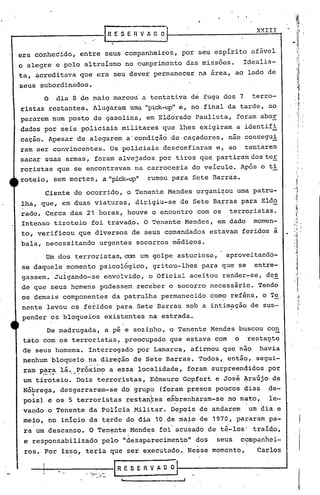 .-:-...,. .. ,- -.
'i
XXIII
R E S E R V A O .0
RESEHVADO
Um dos terroristas, com um golpe astucioso, aproveitando-
se daquele momento psicológico, gritou-lhes para que se entre-
gassem. Julgando-se envolvido, o Oficial aceitou render-se, des
de que seus homens pudessem receber o socorro necessário. Tendo
os demais componentes da patrulha permanecido corno reféns, o Te.
. .
nente levou os feridos para Set~ Barras sob a intim~çãq de sus-
pender os bloqueios existentes na estrada.
De madrugada, a pé e sozipho, o Tenente Mendes b~scou con
tato com os terroristas, preocupado que estava com o resta~te
de seus homens. Interrogado por Lamarca, afirmou que não havia
neQhum bloqueio na direção de Sete Barras. Todos, entãq, gegui-
ra~ para lá.'Próximo a essa localidade, foram surpreenqidQspor
.-...-' .- . ' . ,
um tiroteio. Dois terroristas, ~dmauro Gópfert e José ~raújo de
Nóbrega, desgarraram-se do grupo (foram presos poucos dias de-
';
po;is) e os 5 terroristas restan:tes'e61,brenharam-seno m~to~. le-:
va~do o Tenente da polícia Militar. Depois de andarem um dia e
~ , "
rne~o, no. início da tqrde do dia 10.de ma~o de 1970, pararam pa-
, . ..
ra urndescanso. O Ten~nte.Mend~s foi'acusado de tê-los' t~aído,
e responsabilizado pelo "d~saparecimento" dos seus c?mp~nhei-
ros. Por isso, teria que ser executado. Nesse momento, Carlos
I
I
..
o dia 8 de maio marcou a tentativa de fuga dos 7 terro-
ristas restantes. Alugaram uma "pick-up"e, no final da tarde, ao
pararem num posto de gasolina, em Eldorado Paulista, foram abor
dados por seis policiais militares que lhes exigiram a identifi
i
cação. Apesar de alegarem a'condição de caçadores, não consegui
ram ser convincentes. Os policiais desconfiaram e, ao tentarem
sacar suas armas, foram alvejados por tiros que partira~ dos ter
roristas que se encontravam na carroceria do veículo. Após o ti
roteio, sem mortes, a "pick_up" rumou para Sete Barras.
era conhecido, entre seus companheiros, por seu espírito afável
c alegre e pelo altruísmo no cumprimento das'missões. Idealis-
ta, acreditava que era seu dever permanecer na área, ao lado de
seus subordinados.
Ciente do ocorrido~ o Tenente Mendes organi~ou uma patru-
lha, que, em duas viaturas, dirigiu-se de Sete B~rras para Eld~
·rado. Cerca das 21 horas,. houve o encontro com os terro~istas.
Intenso tiroteio foi travadp. O Tenente Mendes, em dado momen-,
to, verificou que díversos de seus comandados estavam feridos à
bala, necessitando urgentes socorros médicos.
 