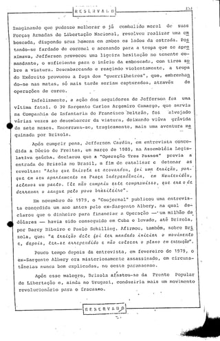 Imaginando que pudess6 melhorar o j~ combalido moral de suas
força~ Armadas de Libertação Nacional, resolveu realizar uma em
boscada, dispondo seus homens em ambos os lados da estrada. Pos
tando-se fardado de coronel e acenando para a tropa que se apr~
ximava, Jeff~rson provocou uma ligeira hesitação no tenente co-
mandante, o suficiente para o inicio da emboscada, com tiros so
bre a viatura. Desembarcando c reagindo violentamente, a tropa
do Exército provocou a fuga dos "guerrilheiros", que, embrenhan
do-se nas matas, 56 mais tarde seriam capturados, através de
operaçocs de cerco.
Infelizmente, a açao dos .seguidores de Jefferson fez uma
vitima fatal. O 39 Sargento Carlos Argemiro Camargo, que servia
na Companhia de Infantaria de Francisco Ueltrão, foi 'alvejado
virias vezes ao desembarcar da viatura, deixando vifiva gr~vida
de sete meses. Encerrava-se, tragicamente, mais uma aventura ma
quinada por Brizola.
Após cumprir pena, Jefferson Cardin, em entrevista conce-
dida a D~cio de Freitas, em março de 1980, na Assemb16ia Legis-
lativa gaúcha, dccJ.'arouque a "Opcraçiio Trcs Passos" previa a
entrada de Drizola no Brasil, a fim de catalisar e detonar as
revo 1tas: "Acf1? que. Bnlz o ,e.'a .6e ae o v cUl.d o (t, 6o l U/Il,a ,tJwi..çCtO, pOJl.-·
que em .6eu a)J(tJi.;tanlCn.to n(t PJta.ça Il1depel1cfêl1c-i.a., e.111 MOIl.tev'<"dcu,
/:,c..e.a/llO.6 UIl1 pacto. rte. não Ctltllplt-i.u ~.6.te C.O/llplto·Iili...6.6O, que elta o de
I
deltltalll(tJl. o .6aJlfjue. peR.o povo bIL.(<..6l.e.i.<...•I..O".
Em novembro de 1979, o "Coojornal" publicou uma entrevis-
ta concedida um. ano antes· pelo ex-Sargento Albery, na qual de~
clarou que o dinheiro para financiar a Operação -·um milhão de
dólares - havia sido conseguido em Cuba e levado, até·Uri.zola,
por Darcy Ribeiro c Paulo Schilling. Afirmou, tamb~m, sobre Bri.·
zola, que: "a .tltalçã(J dete 6o.{. telL 1Jl(tl1dado ..tI1.lc.<..alt o 1lI0V.llJle.l1.to
e, depo-i ..6, :te.Jt-/) e. (t/LJLepelld.ldo e não co.e.ocalt o p.f..(tl'lO C.1Jlexecução".
Pouco tempo depois da entrevista, em fevereiro de 1979, o
ex-Sargento Albery era misteriosamente assassinado, em circuns-
t5ncias nunca bem explic~das,.no oest~ paranaense.
,
Ap6s esse malogro, Drizola afastou-se da Frente Popular
de Libertação e, ainda no Uruguai, conduziria mais um movimento
revollc·ionári.opara o íracasRo.
"
--------
 H F. S E n V_:~ n/~-. -- ..-----------'
 