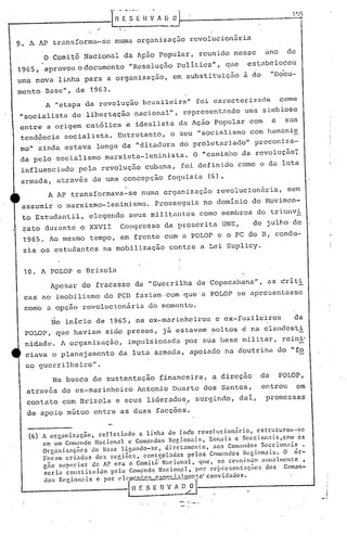 ..
9., A AP transforma-se numa organizaç50 revolucion5ria
o comitê Nacional da A~50 popular, reunido nes~e ano de
1965, aprovou o documento "Resolução politica", que estabeleceu
uma nova linha para a organização, em substi tuiçâo à do "DO'cU-
mento Base", de 1963.
A "etapa da revolução brasileira" foi caracterizada. como
"socialista de libertqção nac:i.onu.l",rcpresentél ndo una simbiose
entre a origem cat6lica e idealista da Ação popular com a sua
tend~ncia socialista. Entretanto, o seu "socialismo com humanis
mo" ainda. estava longe da "ditadura do proletariado" preconiza-
da pelo socialismo marxista-leninista. O "caminho da revolução~
influenciado pela revolução cubana, foi definido como o da luta
armada, atrav~s de uma concepção foquis(a (6)•
.A AP transformava-se numa organização revolucion5ria, sem
assumir o marxismo-leninismo. Prosseguia no dominio do Novimcn-
to Estudantil, elegendo seus militantes como membros do triunvi
rato dura.nte o XXVII Congresso da proscrita UNE, de julho de
1965. Ao mesmo tempo, 'em frente com a POLOr e o PC do B, condu-
zia os estudantes na mobilização cohtra a Lei Suplicy.
10. A POIDP e Brizola
Apesar do fracasso da "Guerrilha de Copacabanu."', as ~riti
cas ao imobilismo do pcn fu.zia~,com que a POLOP se apresentasse
como a opção revolucionária do momento.
~o inicio d~ 1965, os ex-marinheiros e ex-fuzileiros da
POLOP, que haviam sido presos, já estavam soltos é na clandcsti
nida.de. A organização, impulsionada por sua base militar, reihi"
ciava o planejamento da luta armada, apoiado na doutrina do "fo
co guerrilheiro".
Na b~sca de sustentação financeira, a direção da POLOP,
atrav~s do ex-marinheiro Antonio Duarte dos Santos, entrou em
contato com Brizola e seus lideru.do~, surgindo, dai, promessas
de apoio mútuo entre as duas facções.
(6) A organizaç30, rcf:letindo a linha do foé'o rcvolucionário, cstruturou·-sc
em um Comalldo Nacionnl c Comandos Rc~ionais, ~onais e Scccionnis,com ~s
Organiznç~cs dc Base ligando-se, diretamente, nos Comalldos Seccionais.
Fornm crindas dez rcp,iões, contl;olndas pelos COInandos Rcgion~i!i. O ór-
gno f,up(~rior dn A1' era () COIllÍtê Nacion:ll, que, 'fiC rcuninoo é1nlwllllcnl:C ,
seria constituldo pelo COll?ndo Nacion,nl, por l"cj)re::;entaçõc!; dos Coman-
dos Jt('r,iollnis c por ('l('Jl1r:.nJ.:.!:'_~;.!-,,~,W,-}~~.!)';Cfconvidados.
lI!r: s~~~--,.-,----, -----A
JI
 