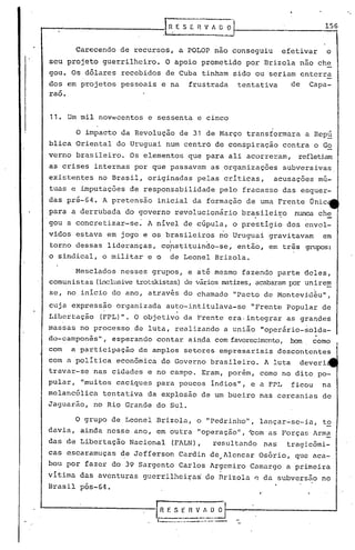 .----------------J, 11.. E S E -R V A ~ O"
156
Carecendo de recursos, a POLOP nao conseguiu efetivar o
seu projeto guerrilheiro. O apoio prometido por Brizola não che
gou. Os dólares recebidos de Cuba tinham sido ou seriam enterra
dos em projetos pessoais e na frustrada tentativa de Capa-
-rao.
11. Um mil nov~centos e sessenta e cinco
O impacto da Revolução de 31 de Março transformara a Repú
blica Oriental do Uruguai num centró de conspiração contra o Go
verno brasileiro. Os elementos que para ali acorreram, refletiam
as crises internas por que passavam as .organizações subversivas,
existentes no Brasil, originadas pelas críticas, acusações mú-
tuas e imputações de responsabilidade pelo fracasso das esquer-
das pré-64. A pretensão inicial da formação de uma Fr~nte Onic
para a derrubada do governo revolucionário brasileiro nunca che
gou a concretizar-se~ A nível de cúpula, o prestIgio dos envol-
vidos estava em jogo e os brasileiros no Uruguai gravitavam em
, I .
torno dessas lideranças, constituindo-se, então, em três grupos:
I
o sindical, o militar e o de Leonel Brizola.
Mesclados nesses grupos, e até mesmo fazendo parte deles,
comunistas (inclusivetrotskistas)de váriosmatizes,acabarampor unirem
se, nO.início do ano, através do chamado "Pacto de Montevid~u",
cuja expressão organizada auto-intitulava-se "Frente Popular de
. .
Libertação (FPL)". O objetivo da Frente era· integrar as grandes
massas no processo de luta, realizando a união "operário-solda-
.do-camponês", esperando contar ain.dacom favorecimento,bem como
com a participação de amplos setores empresariais descontentes
com a política econômica do Governo brasileiro. A luta deveri
travar-se nas cidades e no campo. Eram, porém, como no dito po-
pular, "muitos caciques para poucos índios", e a FPL ficou na
melancólica tentativa da explosão de um bueiro nas cercanias de
Jaguarão, no Rio Grande do Sul.
O grupo de Leonel Brizola, o "Pedrinho", lançar-se-ia, t~
davia, ainda nesse ano, em outra "operação", "com as Forças lrm~
das de Libertação Nacional (FALN), resultunda nas tragicômi-
cas escaramuças de Jefferson Curdin de~llencar Osório, que aca-
bou por fazer do 39 Sargento Carlos lrgemiro Camargo a primeira
vítima das aventuras guerrilhei~as de nrizola ~ da subvers50 no
Brasil pós-Gil.
I'
I-------------[~F. S_~_~_~_~ O
,--.-....-.-- ... --.--
 