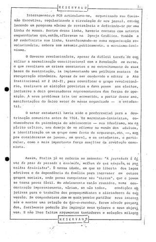 J.;...
Internamnntc/0 PCB articulava-se, org.:lnizundosua Comis-
sao Executival regularizando a circulaç~~ de seu jornal, eslnbe
lcccnc10 um programa mínimo de resistência c defininllo-sC'l"úr urna
linha de mussa. Dentro dessa linha, haveriu contato COIU setores
esquerdistas que,então,afloravam na Igreja Ca~61ica. Tamb6m a
AP redefiniria sua linha, transform~11do-se numa orguniznçfio re-
volucionãrial embora sem assumir,publicamente, o marxismo-lcni-
nismo.
o Governo rcvolucion5rio, apesar da difrcil tarefa de con
ciliar a normalizaç50 ~onstitucional com a Revolução em curso,, .
o que resultava em crises constantes e no estreitamento de suas
bases de sustentação, ia implementando urnapolítica austera de
recuperação econ6mica. Apesar de ser co~duzido a editar o Ato
Institucional n9 2 (AI-2), para reunificar o grupo revolucionã-
rio, realizava as eleiç5es previstas e dava posse aos eleitos,
inclusive a dois governadores representantes das forças deopo-
siçâo. ft seus problemas iria ter acrescido, a partir desse ano,
manifestaç5es elo único setor de m4ssa organizado - o'estudan-
i
til. .
o setor estudantil havia sido o preferencial pé1ra a dou-
trinação comunista antes de 1964. 'Os marxistas-Ieninistasl
co-
nhecedor<:!sda psicologia do adolescen le - S()Uj:dealismo, seu c~
pirito critico, seu desejo de se afirmar no mundo dos adultos,
a' identificação em um grupo como fonte de segurança, etc. -', sem. , -
pre consideraram ~s jovell~, e~ geral, e os estudantes, e parti-
cular, como a mais importu.nte força auxjliar d,é)rcvoluçEío comu-
nist:a.
_ Assim, Sté11in já se referia ao aSfHlnto: "A juvCllútcfC!. ê 1!.'<"
v IL e do P C!•.6(J do pa.!:d a cf o e. a.6.6.i.llI.Lt a , n1C!.1!.1L oIL cf o q ({C? 11,,('.119(( r.111, o'~ P/L ~
c.eLto.6 1!.C.IlÚl.{..6ta.6". É nessa idade, em que se li.berta dos laços
afetivos e de depend~ncia da fé1mili.apara ingressar em outros
grupos sociais, onde pensa conquistar seu "sLatus", que o jovem
se torna presa fãcil. No adolescenLe estão reunid~s, numa con-
centraç50 impressionante, v5rias, se não todas, condiç6es ob
jetivas para o trabalho dos propag~ndistas e é1liciadores da sub
versao. Se compunheiros ,comos c]uai~·pr.ecü~elXU"ti1J1.:.u"seus i.nteres
5es c lnantcr uma relação de dar-e-receber, forem adrede prepara
~ -
dos, facilmente podcrão lhe i.mpingir seus v.alor·c~c seus objcti
vos. E n~o lhes faltam atgumcntos tcntaaores e soluç6cs milagro
.F'I~n~li n;J -
·".'
 