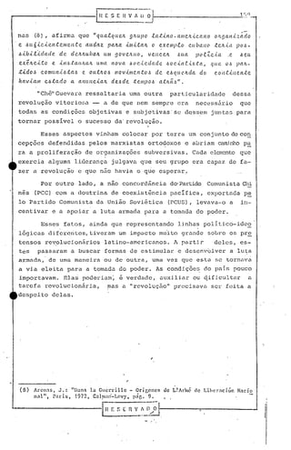 H E S E H V ~' li ~'1 1 r; q
---------------
IChê"Guevara ressaltaria uma outra particularidade dessa
revolução vitor iO[i.:1- a de que nem sempre era necessário que
todas as condições objetivas e subjetivas's8 dessem jUIltaspara
tornar possivel o sucesso da'revolução.
Por outro lado, a nao concordân<:=iado·Parl:.idoComunista Chi
nes (PCC) com a doutrina de coexist~ncia pacIfica, exportada pe
lo Partido Comunista da União Soviética (PCUS), levava-o a in-
centivar e a apoiar a luta armada para a tomada do poder.
Esses aspectos vinham colocar por terra um conjunto de co~
cepçõ(~s defendidas pelos marxistas orto~oxos e abriam qnn..i,nhop~
ra a proliferação de organizações subversivas. Cé!daelemento que
exercia alguma liderança julgava que seu grupo era capaz de fa-
I'
zer a revolução e que não havia o que esperar!
I
I
I
','
" ,
de L! Ariné de l.:ibcrnci ón Naci oArcn.1S, J.: "))ans la Gucrrillc - Origcncs
n:ll" , pnris, 1972,C31~1l:11)-Lcv)', p"r.. 9.
G~~_~1l;;I-----..,....------~
(3)
Esses fatos, ainda que representando linhas politico-ido2
, .
l6gicas difererites,tiveram um impacto mu~to grande sobre os pr~
tensos rev,olucioniirios latino-amer icu.nos.1pilrtir deles, es-
tes passaram a buscar formas de estimular e desenv61ver a lu~a
armada, de uma maneira ou de outra, uma vez que esta se tornava
a via eleita para a tomada do poder. As condiç6eG do pais pouco
importavam. Ela~ poderiam~ ~ verdade, auxiliar ou ~ifjcultu.r a
tarefa revolucioniiria, mas a IIrcvoluçnollprecisava ser feita a
despeito delas.
nas ,(8), afirma que "qLla.tqu.c.tL g/LU)JO .e.a t.ú1 o - anrc.lL.tc.a 11o oJL9aI1.i.z.;;'do
e 'J.>lL6.tc..ic.ntc.11Ie.Il.te aLLdaz palLa .illl.i.ta/L o ex.C?IllJ.l'c.o cu(,all(l .tC.lL.tlt )Jo~-
.6.ib.Le.i..dadc. de!. clelLlLul>a.1L um goVC.ILIlO, VC.IlCC.1L I~ua P(le.Zc.i.a ,c. .6eu
C.X.r.ILC.t.to e. .iH~.ta((/l(Ul uma nova .6(J(' ••tC?dade 1.>0c,tac'.tl.>.tCl., que. OI.> }.Jalt-
t.id o~ c o nJLLl1.t.6ta~ e o ut!l..O -6 /li o v.i/ll C.11to,~ d c. e.-6que ILda doc. 0'11t.ill e /1;(: e
hav.tam c..6.tado a aIHLIlc..taJt. de.-6 de .telllpo.6 a.t/tã.~".
 