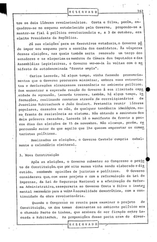 .
3. Nova Constituição
Quando o Congresrio se reuniu paDB examinar o projeto de
Constituição, um dos temas dominantes, no ambiente político era
o chamado Pacto de Lisboa, que acabara de ser firmado c~trç La-
cerda e Kubitschek. As·proposições desse pact~ eram de divcr-
-----------~ E S E_~_A [) il
Após as eleições, o Governo submeteu ao Congresso o proje
to de Constituição, que };Oroito meses vinha sendo elaborado e dis
cutido, recebendo opiniões de juristas e politicos. O Governo
considerava que, com esse projeto e com a reformulação da Lei de
Imprensa, da Lei de Segurança Nacional e a efetivação da Refor-
ma Administrativa, asseguraria ao Governo Costa'e Silva o instru
mental necessáriopara a voltaà normalidade demoéditica, com a con-
tinuidade da obra revolucionária.
162RESERVADO
. Carlos Lacerda, há algum tempo, vinha fazendo pronuncia-
mentos que o Governo procurava minimizar, embora suas entrevis-
tas e declarações alcançassem ressonância no ambiente político.
Sem encontrar a esperada reação do Governo à sua ilimitada capa
,cidade de agressâo, ~acerda trocava, tamb~m, h4 algu~ tempo, i~
formações, realizando contatos através ?e correligionários de
Juscelino Kubitscheck e João Gouiart. Pretendia reunir. líderes
populares, cassados ou não, de qualquer tendência ideol~ica,nu-
ma frente de resistência ao sistema. Não obtendo a assinaturados
doi~ pr6ceres cassados, .Lacerda lê o manifesto da,frente ~ pou-
cos dias das eleições de 15 de novembro. Não alcança, porém, r~
percussão maior do que aquilo que lhe querem emprestar os comen
taristas politicos.
Realizadas as eleições, o Governo Castelo'cumpria cabal-
mente o calendário eleitoral.
I
I
I
trc os dois lideres revolucionários. Costa e Silva, porem, en-
quadrou-se no e~quema estabelecido pelo Governo, propondo-se a
manter-se fiel ã politica revolucionária e, a 3 de outubro, era
eleito Presidente da República.
Já nas eleições· para os Executivos estaduais,o Governo pô
de impor seu esquema para a escolha dos candidatos. Às vésperas
dessas eleições, nas quais também seria renovado um terço dos
senadores e se elegeriam os membros da Câmara dos Deputados e das
.Assembléias Legislativas, o Governo ver-se-ia às voltas com 6 ma
nifesto da autodenominada "frente ampla" .
 